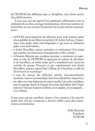 13
de l’ICOFOM des différents pays et disciplines, tous réunis autour
d’un idéal commun.
À tous ceux qui ont apporté leur généreuse collaboration pour la
réalisation de ces deux ouvrages fondamentaux, dont nous sommes tel-
lement ﬁers, je veux envoyer l’expression de ma plus sincère reconnais-
sance :
– à l’ICOM, notre organisme de référence, pour avoir compris, grâce
à la sensibilité de son Directeur général, M. Julien Anfruns, l’impor-
tance d’un projet initié voici longtemps et qui verra sa réalisation
grâce à son intervention;
– à André Desvallées, auteur, animateur et continuateur d’un projet
qui a atteint une importance insoupçonnée et bien méritée;
– à François Mairesse qui, en pleine jeunesse, a commencé sa trajec-
toire au sein de l’ICOFOM en apportant ses talents de chercheur
et de travailleur, en même temps qu’il a coordonné avec succès les
activités du groupe Thesaurus et qui, conjointement avec André
Desvallées, prépare aujourd’hui l’édition de la brochure et celle du
Dictionnaire de muséologie;
– à tous les auteurs des différents articles, internationalement
reconnus, experts en muséologie dans leurs disciplines respectives;
– ete nﬁna uxt roist raductricesd ontl et ravaila é téa ussis cientiﬁque,
pour le passage depuis le français de termes spécialisés dont l’équi-
valence n’était pas toujours évidente, ni en anglais, ni en espagnol…
ni en chinois.
À tous ceux qui ont contribué, chacun à leur manière, à la concréti-
sation d’un rêve qui commence à devenir réalité, notre plus respec-
tueuse reconnaissance.
Nelly Decarolis
Présidente
ICOFOM
PRÉFACE
 