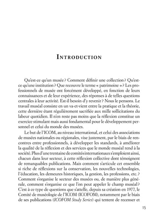 15
INTRODUCTION
Qu’est-ce qu’un musée? Comment déﬁnir une collection? Qu’est-
ce qu’une institution? Que recouvre le terme « patrimoine »? Les pro-
fessionnels de musée ont forcément développé, en fonction de leurs
connaissances et de leur expérience, des réponses à de telles questions
centrales à leur activité. Est-il besoin d’y revenir? Nous le pensons. Le
travail muséal consiste en un va-et-vient entre la pratique et la théorie,
cette dernière étant régulièrement sacriﬁée aux mille sollicitations du
labeur quotidien. Il n’en reste pas moins que la réﬂexion constitue un
exercice stimulant mais aussi fondamental pour le développement per-
sonnel et celui du monde des musées.
Le but de l’ICOM, au niveau international, et celui des associations
de musées nationales ou régionales, vise justement, par le biais de ren-
contres entre professionnels, à développer les standards, à améliorer
la qualité de la réﬂexion et des services que le monde muséal rend à la
société.Plusd’unetrentainedecomitésinternationauxs’emploientainsi,
chacun dans leur secteur, à cette réﬂexion collective dont témoignent
de remarquables publications. Mais comment s’articule cet ensemble
si riche de réﬂexions sur la conservation, les nouvelles technologies,
l’éducation, les demeures historiques, la gestion, les professions, etc.?
Comment s’organise le secteur des musées ou, de manière plus géné-
rale, comment s’organise ce que l’on peut appeler le champ muséal?
C’est à ce type de questions que s’attelle, depuis sa création en 1977, le
Comité de muséologie de l’ICOM (ICOFOM), notamment par le biais
de ses publications (ICOFOM Study Series) qui tentent de recenser et
 