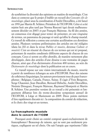 16
de synthétiser la diversité des opinions en matière de muséologie. C’est
dans ce contexte que le projet d’établir un recueil des Concepts clés de
muséologie, placé sous la coordination d’André Desvallées, a été lancé
en 1993 par Martin R. Schärer, Président de l’ICOFOM. Celui-ci a été
rejoint huit ans plus tard par Norma Rusconi (qui devait malheureu-
sement décéder en 2007) et par François Mairesse. Au ﬁl des années,
un consensus s’est dégagé pour tenter de présenter, en une vingtaine
de termes, un panorama du paysage si varié qu’offre le champ muséal.
Ce travail de réﬂexion a connu une certaine accélération ces dernières
années. Plusieurs versions préliminaires des articles ont été rédigées
(dans les ISS et dans la revue Publics et musées, devenue Culture et
musées). C’est un résumé de chacun de ces termes qui est ici proposé,
présentant de manière condensée différents aspects de chacun de ces
concepts. Ceux-ci seront en effet abordés, de manière nettement plus
développée, dans des articles d’une dizaine à une trentaine de pages
chacun, ainsi que d’un dictionnaire d’environ 400 termes, au sein du
Dictionnaire de muséologie dont la publication est en cours.
Ce travail repose sur une vision internationale du musée, nourrie
à partir de nombreux échanges au sein d’ICOFOM. Pour des raisons
de cohérence linguistique, les auteurs proviennent tous de pays franco-
phones : Belgique, Canada, France, Suisse. Il s’agit d’Yves Bergeron,
Serge Chaumier, Jean Davallon, Bernard Deloche, André Desvallées,
Noémie Drouguet, François Mairesse, Raymond Montpetit et Martin
R. Schärer. Une première version de ce travail a été présentée et lon-
guement débattue lors du trente-deuxième symposium annuel de
l’ICOFOM, à Liège et Mariemont en 2009. Deux points méritent
d’être rapidement discutés ici : la composition du comité de rédaction,
et le choix des vingt-et-un termes.
La francophonie muséale
dans le concert de l’ICOM
Pourquoi avoir choisi un comité composé quasi-exclusivement de
francophones? Beaucoup de raisons, qui ne sont pas seulement pra-
tiques, expliquent un tel choix. On sait l’utopie que représente l’idée
INTRODUCTION
 