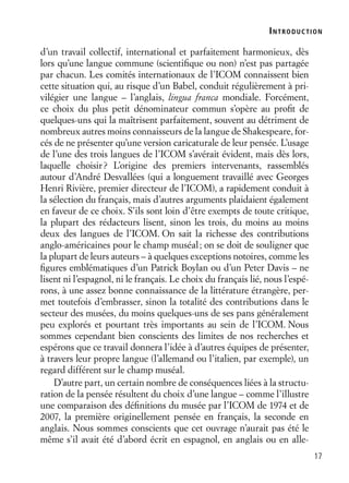 17
d’un travail collectif, international et parfaitement harmonieux, dès
lors qu’une langue commune (scientiﬁque ou non) n’est pas partagée
par chacun. Les comités internationaux de l’ICOM connaissent bien
cette situation qui, au risque d’un Babel, conduit régulièrement à pri-
vilégier une langue – l’anglais, lingua franca mondiale. Forcément,
ce choix du plus petit dénominateur commun s’opère au proﬁt de
quelques-uns qui la maîtrisent parfaitement, souvent au détriment de
nombreux autres moins connaisseurs de la langue de Shakespeare, for-
cés de ne présenter qu’une version caricaturale de leur pensée. L’usage
de l’une des trois langues de l’ICOM s’avérait évident, mais dès lors,
laquelle choisir? L’origine des premiers intervenants, rassemblés
autour d’André Desvallées (qui a longuement travaillé avec Georges
Henri Rivière, premier directeur de l’ICOM), a rapidement conduit à
la sélection du français, mais d’autres arguments plaidaient également
en faveur de ce choix. S’ils sont loin d’être exempts de toute critique,
la plupart des rédacteurs lisent, sinon les trois, du moins au moins
deux des langues de l’ICOM. On sait la richesse des contributions
anglo-américaines pour le champ muséal; on se doit de souligner que
la plupart de leurs auteurs – à quelques exceptions notoires, comme les
ﬁgures emblématiques d’un Patrick Boylan ou d’un Peter Davis – ne
lisent ni l’espagnol, ni le français. Le choix du français lié, nous l’espé-
rons, à une assez bonne connaissance de la littérature étrangère, per-
met toutefois d’embrasser, sinon la totalité des contributions dans le
secteur des musées, du moins quelques-uns de ses pans généralement
peu explorés et pourtant très importants au sein de l’ICOM. Nous
sommes cependant bien conscients des limites de nos recherches et
espérons que ce travail donnera l’idée à d’autres équipes de présenter,
à travers leur propre langue (l’allemand ou l’italien, par exemple), un
regard différent sur le champ muséal.
D’autre part, un certain nombre de conséquences liées à la structu-
ration de la pensée résultent du choix d’une langue – comme l’illustre
une comparaison des déﬁnitions du musée par l’ICOM de 1974 et de
2007, la première originellement pensée en français, la seconde en
anglais. Nous sommes conscients que cet ouvrage n’aurait pas été le
même s’il avait été d’abord écrit en espagnol, en anglais ou en alle-
INTRODUCTION
 