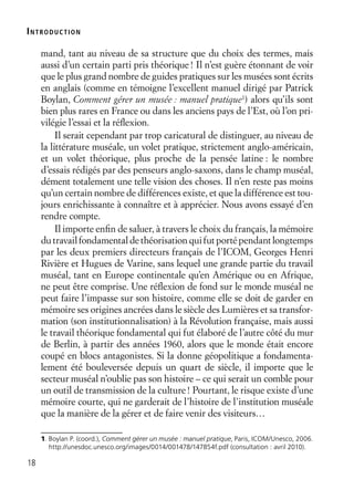 18
mand, tant au niveau de sa structure que du choix des termes, mais
aussi d’un certain parti pris théorique! Il n’est guère étonnant de voir
que le plus grand nombre de guides pratiques sur les musées sont écrits
en anglais (comme en témoigne l’excellent manuel dirigé par Patrick
Boylan, Comment gérer un musée : manuel pratique1
) alors qu’ils sont
bien plus rares en France ou dans les anciens pays de l’Est, où l’on pri-
vilégie l’essai et la réﬂexion.
Il serait cependant par trop caricatural de distinguer, au niveau de
la littérature muséale, un volet pratique, strictement anglo-américain,
et un volet théorique, plus proche de la pensée latine : le nombre
d’essais rédigés par des penseurs anglo-saxons, dans le champ muséal,
dément totalement une telle vision des choses. Il n’en reste pas moins
qu’un certain nombre de différences existe, et que la différence est tou-
jours enrichissante à connaître et à apprécier. Nous avons essayé d’en
rendre compte.
Il importe enﬁn de saluer, à travers le choix du français, la mémoire
du travail fondamental de théorisation qui fut porté pendant longtemps
par les deux premiers directeurs français de l’ICOM, Georges Henri
Rivière et Hugues de Varine, sans lequel une grande partie du travail
muséal, tant en Europe continentale qu’en Amérique ou en Afrique,
ne peut être comprise. Une réﬂexion de fond sur le monde muséal ne
peut faire l’impasse sur son histoire, comme elle se doit de garder en
mémoire ses origines ancrées dans le siècle des Lumières et sa transfor-
mation (son institutionnalisation) à la Révolution française, mais aussi
le travail théorique fondamental qui fut élaboré de l’autre côté du mur
de Berlin, à partir des années 1960, alors que le monde était encore
coupé en blocs antagonistes. Si la donne géopolitique a fondamenta-
lement été bouleversée depuis un quart de siècle, il importe que le
secteur muséal n’oublie pas son histoire – ce qui serait un comble pour
un outil de transmission de la culture! Pourtant, le risque existe d’une
mémoire courte, qui ne garderait de l’histoire de l’institution muséale
que la manière de la gérer et de faire venir des visiteurs…
1. Boylan P. (coord.), Comment gérer un musée : manuel pratique, Paris, ICOM/Unesco, 2006.
http://unesdoc.unesco.org/images/0014/001478/147854f.pdf (consultation : avril 2010).
INTRODUCTION
 