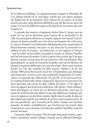 20
INTRODUCTION
de la réﬂexion politique. Le questionnement critique et théorique lié
à ce champ muséal est la muséologie, tandis que son aspect pratique
est désigné par la muséographie. Pour chacun de ces termes, il n’existe
souvent pas une, mais plusieurs déﬁnitions qui ont ﬂuctué au cours du
temps. Ce sont les différents aspects de chacun de ces termes qui sont
évoqués ici.
Le monde des musées a largement évolué dans le temps, tant au
point de vue de ses fonctions qu’au travers de sa matérialité et de
celle des principaux éléments sur lequel s’appuie son travail. Concrè-
tement, le musée travaille avec des objets qui forment des collections.
Le facteur humain est évidemment fondamental pour comprendre le
fonctionnement muséal, tant pour ce qui concerne le personnel tra-
vaillant au sein du musée – ses professions, et son rapport à l’éthique
– que le public ou les publics auxquels le musée est destiné. Quelles
sont les fonctions du musée? Celui-ci opère une activité que l’on peut
décrire comme un processus de muséalisation et de visualisation. Plus
généralement, on parle de fonctions muséales, qui ont été décrites de
plusieurs manières différentes au cours du temps. Nous nous sommes
fondés sur l’un des modèles les plus connus, élaboré à la ﬁn des
années 1980 par la Reinwardt Academie d’Amsterdam, qui distingue
trois fonctions: la préservation (qui comprend l’acquisition, la conser-
vation et la gestion des collections), la recherche et la communication.
La communication elle-même comprend l’éducation et l’exposition, les
deux fonctions sans doute les plus visibles du musée. À cet égard, il
nous est apparu que la fonction éducative, elle-même, s’était sufﬁsam-
ment développée, au cours de ces dernières décennies, pour que le
terme de médiation lui soit adjoint. L’une des différences majeures qui
nous est apparue ces dernières années réside dans le poids de plus en
plus important attaché aux notions de gestion, aussi pensons-nous, de
par ses spéciﬁcités, qu’il convient de la traiter comme une fonction
muséale, de même, probablement, que l’architecture du musée, dont
l’importance va en croissant et bouleverse parfois l’équilibre entre les
autresf onctions.
Comment déﬁnir le musée? Par le mode conceptuel (musée, patri-
moine, institution, société, éthique, muséal), par la réﬂexion théorique
 