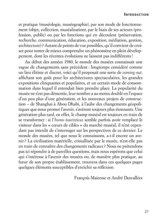 21
et pratique (muséologie, muséographie), par son mode de fonctionne-
ment (objet, collection, muséalisation), par le biais de ses acteurs (pro-
fession, public) ou par les fonctions qui en découlent (préservation,
recherche, communication, éducation, exposition, médiation, gestion,
architecture)? Autant de points de vue possibles, qu’il convient de croi-
ser pour tenter de mieux comprendre un phénomène en plein dévelop-
pement, dont les récentes évolutions ne laissent pas indifférents!
Au début des années 1980, le monde des musées connaissait une
vague de changements sans précédent : longtemps considéré comme
un lieu élitiste et discret, voici qu’il proposait une sorte de coming out,
afﬁchant son goût pour les architectures spectaculaires, les grandes
expositions clinquantes et populaires, et un certain mode de consom-
mation dans lequel il entendait bien prendre place. La popularité du
musée ne s’est pas démentie, leur nombre a au moins doublé en l’espace
d’un peu plus d’une génération, et les nouveaux projets de construc-
tion – de Shanghai à Abou Dhabi, à l’aube des changements géopoli-
tiques que nous promet l’avenir, s’avèrent toujours plus étonnants. Une
génération plus tard, en effet, le champ muséal est toujours en train de
se transformer : si l’homo touristicus semble parfois avoir remplacé le
visiteur dans les « cœurs de cibles » du marché muséal, il n’est cepen-
dant pas interdit de s’interroger sur les perspectives de ce dernier. Le
monde des musées, tel que nous le connaissons, a-t-il encore un ave-
nir? La civilisation matérielle, cristallisée par le musée, n’est-elle pas
en train de connaître des changements radicaux? Nous ne prétendons
pas ici répondre à de pareilles questions, mais nous espérons que celui
qui s’intéresse à l’avenir des musées ou, de manière plus pratique, au
futur de son propre établissement, trouvera dans ces quelques pages
quelques éléments susceptibles d’enrichir sa réﬂexion.
François Mairesse et André Desvallées
INTRODUCTION
 