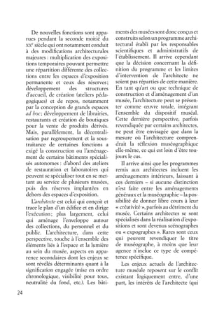 24
De nouvelles fonctions sont appa-
rues pendant la seconde moitié du
XX
e
siècle qui ont notamment conduit
à des modiﬁcations architecturales
majeures : multiplication des exposi-
tions temporaires pouvant permettre
une répartition différente des collec-
tions entre les espaces d’exposition
permanente et ceux des réserves;
développement des structures
d’accueil, de création (ateliers péda-
gogiques) et de repos, notamment
par la conception de grands espaces
ad hoc; développement de librairies,
restaurants et création de boutiques
pour la vente de produits dérivés.
Mais, parallèlement, la décentrali-
sation par regroupement et la sous-
traitance de certaines fonctions a
exigé la construction ou l’aménage-
ment de certains bâtiments spéciali-
sés autonomes : d’abord des ateliers
de restauration et laboratoires qui
peuvent se spécialiser tout en se met-
tant au service de plusieurs musées,
puis des réserves implantées en
dehors des espaces d’exposition.
L’architecte est celui qui conçoit et
trace le plan d’un édiﬁce et en dirige
l’exécution; plus largement, celui
qui aménage l’enveloppe autour
des collections, du personnel et du
public. L’architecture, dans cette
perspective, touche à l’ensemble des
éléments liés à l’espace et la lumière
au sein du musée, aspects en appa-
rence secondaires dont les enjeux se
sont révélés déterminants quant à la
signiﬁcation engagée (mise en ordre
chronologique, visibilité pour tous,
neutralité du fond, etc.). Les bâti-
ments des musées sont donc conçus et
construitsselonunprogrammearchi-
tectural établi par les responsables
scientiﬁques et administratifs de
l’établissement. Il arrive cependant
que la décision concernant la déﬁ-
nition du programme et les limites
d’intervention de l’architecte ne
soient pas réparties de cette manière.
En tant qu’art ou que technique de
construction et d’aménagement d’un
musée, l’architecture peut se présen-
ter comme œuvre totale, intégrant
l’ensemble du dispositif muséal.
Cette dernière perspective, parfois
revendiquée par certains architectes,
ne peut être envisagée que dans la
mesure où l’architecture compren-
drait la réﬂexion muséographique
elle-même, ce qui est loin d’être tou-
jours le cas.
Il arrive ainsi que les programmes
remis aux architectes incluent les
aménagements intérieurs, laissant à
ces derniers – si aucune distinction
n’est faite entre les aménagements
généraux et la muséographie – la pos-
sibilité de donner libre cours à leur
« créativité », parfois au détriment du
musée. Certains architectes se sont
spécialisés dans la réalisation d’expo-
sitions et sont devenus scénographes
ou « expographes ». Rares sont ceux
qui peuvent revendiquer le titre
de muséographe, à moins que leur
agence n’inclue ce type de compé-
tence spéciﬁque.
Les enjeux actuels de l’architec-
ture muséale reposent sur le conﬂit
existant logiquement entre, d’une
part, les intérêts de l’architecte (qui
 