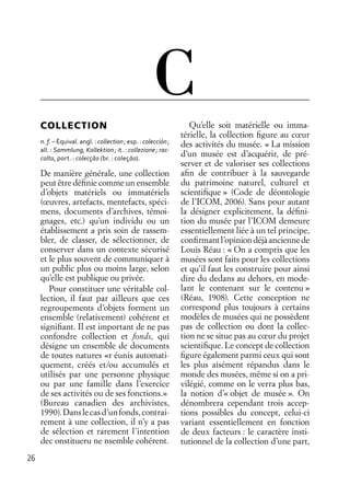 26
C
COLLECTION
n. f. – Équival. angl. : collection; esp. : colección;
all. : Sammlung, Kollektion; it. : collezione; rac-
colta, port. : colecçāo (br. : coleçāo).
De manière générale, une collection
peut être déﬁnie comme un ensemble
d’objets matériels ou immatériels
(œuvres, artefacts, mentefacts, spéci-
mens, documents d’archives, témoi-
gnages, etc.) qu’un individu ou un
établissement a pris soin de rassem-
bler, de classer, de sélectionner, de
conserver dans un contexte sécurisé
et le plus souvent de communiquer à
un public plus ou moins large, selon
qu’elle est publique ou privée.
Pour constituer une véritable col-
lection, il faut par ailleurs que ces
regroupements d’objets forment un
ensemble (relativement) cohérent et
signiﬁant. Il est important de ne pas
confondre collection et fonds, qui
désigne un ensemble de documents
de toutes natures «r éunis automati-
quement, créés et/ou accumulés et
utilisés par une personne physique
ou par une famille dans l’exercice
de ses activités ou de ses fonctions.»
(Bureau canadien des archivistes,
1990).Danslecasd’unfonds,contrai-
rement à une collection, il n’y a pas
de sélection et rarement l’intention
dec onstitueru ne nsemble cohérent.
Qu’elle soit matérielle ou imma-
térielle, la collection ﬁgure au cœur
des activités du musée. « La mission
d’un musée est d’acquérir, de pré-
server et de valoriser ses collections
aﬁn de contribuer à la sauvegarde
du patrimoine naturel, culturel et
scientiﬁque » (Code de déontologie
de l’ICOM, 2006). Sans pour autant
la désigner explicitement, la déﬁni-
tion du musée par l’ICOM demeure
essentiellement liée à un tel principe,
conﬁrmantl’opiniondéjàanciennede
Louis Réau : « On a compris que les
musées sont faits pour les collections
et qu’il faut les construire pour ainsi
dire du dedans au dehors, en mode-
lant le contenant sur le contenu »
(Réau, 1908). Cette conception ne
correspond plus toujours à certains
modèles de musées qui ne possèdent
pas de collection ou dont la collec-
tion ne se situe pas au cœur du projet
scientiﬁque. Le concept de collection
ﬁgure également parmi ceux qui sont
les plus aisément répandus dans le
monde des musées, même si on a pri-
vilégié, comme on le verra plus bas,
la notion d’« objet de musée ». On
dénombrera cependant trois accep-
tions possibles du concept, celui-ci
variant essentiellement en fonction
de deux facteurs : le caractère insti-
tutionnel de la collection d’une part,
 
