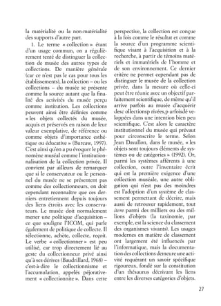 27
la matérialité ou la non-matérialité
des supports d’autre part.
1. Le terme « collection » étant
d’un usage commun, on a réguliè-
rement tenté de distinguer la collec-
tion de musée des autres types de
collections. De manière générale
(car ce n’est pas le cas pour tous les
établissements), la collection – ou les
collections – du musée se présente
comme la source autant que la ﬁna-
lité des activités du musée perçu
comme institution. Les collections
peuvent ainsi être déﬁnies comme
« les objets collectés du musée,
acquis et préservés en raison de leur
valeur exemplative, de référence ou
comme objets d’importance esthé-
tique ou éducative » (Burcaw, 1997).
C’est ainsi qu’on a pu évoquer le phé-
nomène muséal comme l’institution-
nalisation de la collection privée. Il
convient par ailleurs de remarquer
que si le conservateur ou le person-
nel du musée ne se présentent pas
comme des collectionneurs, on doit
cependant reconnaître que ces der-
niers entretiennent depuis toujours
des liens étroits avec les conserva-
teurs. Le musée doit normalement
mener une politique d’acquisition –
ce que souligne l’ICOM, qui parle
également de politique de collecte. Il
sélectionne, achète, collecte, reçoit.
Le verbe « collectionner » est peu
utilisé, car trop directement lié au
geste du collectionneur privé ainsi
qu’à ses dérives (Baudrillard, 1968) –
c’est-à-dire le collectionnisme et
l’accumulation, appelés péjorative-
ment « collectionnite ». Dans cette
perspective, la collection est conçue
à la fois comme le résultat et comme
la source d’un programme scienti-
ﬁque visant à l’acquisition et à la
recherche, à partir de témoins maté-
riels et immatériels de l’homme et
de son environnement. Ce dernier
critère ne permet cependant pas de
distinguer le musée de la collection
privée, dans la mesure où celle-ci
peut être réunie avec un objectif par-
faitement scientiﬁque, de même qu’il
arrive parfois au musée d’acquérir
desc ollectionsp rivées,p arfoisdé ve-
loppées dans une intention bien peu
scientiﬁque. C’est alors le caractère
institutionnel du musée qui prévaut
pour circonscrire le terme. Selon
Jean Davallon, dans le musée, « les
objets sont toujours éléments de sys-
tèmes ou de catégories » (1992). Or,
parmi les systèmes afférents à une
collection, outre l’inventaire écrit
qui est la première exigence d’une
collection muséale, une autre obli-
gation qui n’est pas des moindres
est l’adoption d’un système de clas-
sement permettant de décrire, mais
aussi de retrouver rapidement, tout
item parmi des milliers ou des mil-
lions d’objets (la taxinomie, par
exemple, est la science du classement
des organismes vivants). Les usages
modernes en matière de classement
ont largement été inﬂuencés par
l’informatique, mais la documenta-
tiondescollectionsdemeureuneacti-
vité requérant un savoir spéciﬁque
rigoureux, fondé sur la constitution
d’un thésaurus décrivant les liens
entre les diverses catégories d’objets.
 