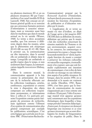 29
ou plusieurs émetteurs (E) et un ou
plusieurs récepteurs (R) par l’inter-
médiaire d’un canal (modèle ECR de
Lasswell, 1948). Son concept est tel-
lement général qu’elle ne se restreint
pas aux processus humains porteurs
d’informations à caractère séman-
tique, mais se rencontre aussi bien
dans les machines que dans le monde
animal ou la vie sociale (Wiener,
1948). Le terme a deux acceptions
usuelles, que l’on retrouve à diffé-
rents degrés dans les musées, selon
que le phénomène soit réciproque
(E↔C↔R) ou non (E→C→R). Dans
le premier cas, la communication
est dite interactive, dans le second
elle est unilatérale et dilatée dans le
temps. Lorsqu’elle est unilatérale et
qu’elle s’opère dans le temps, et non
seulement dans l’espace, la communi-
cation s’appelle transmission (Debray,
2000).
Dans le contexte muséal, la
communication apparaît à la fois
comme la présentation des résul-
tats de la recherche effectuée sur
les collections (catalogues, articles,
conférences, expositions) et comme
la mise à disposition des objets
composant ces collections (exposi-
tions permanentes et informations
liées à celles-ci). Ce parti-pris pré-
sente l’exposition comme partie inté-
grante du processus de recherche,
mais également comme l’élément
d’un système de communication plus
général comprenant par exemple
les publications scientiﬁques. C’est
cette logique qui a prévalu avec le sys-
tème PRC (Préservation-Recherche-
Communication) proposé par la
Reinwardt Academie d’Amsterdam,
incluantdansleprocessusdecommu-
nication les fonctions d’exposition,
de publication et d’éducation rem-
plies par le musée.
1. L’application de ce terme au
musée n’a rien d’évident, en dépit
de l’usage qu’en a fait jusqu’en 2007
l’ICOM dans sa déﬁnition du musée,
déﬁnition qui précise que le musée
« fait des recherches concernant les
témoins matériels de l’homme et de
son environnement, acquiert ceux-
là, les conserve, les communique et
notamment les expose ». Jusque dans
lasecondemoitiéduXX
e
siècle,laprin-
cipale fonction du musée a consisté
à préserver les richesses culturelles
ou naturelles engrangées, éventuelle-
ment à les exposer, sans que soit for-
mulée explicitement une intention
de communiquer, c’est-à-dire de faire
circuler un message ou une informa-
tion auprès d’un public récepteur. Et
lorsque, dans les années 1990, on se
demandait si le musée est vraiment
un média (Davallon, 1992; Rasse,
1999), c’est bien parce que la fonc-
tion de communication du musée
n’apparaissait pas à tous comme une
évidence.D’unepart,l’idéed’unmes-
sage muséal n’est apparue qu’assez
tard, notamment avec les expositions
thématiques dans lesquelles a long-
temps prévalu l’intention didactique;
d’autre part, le récepteur est demeuré
longtemps une inconnue et ce n’est
qu’assez récemment que se sont déve-
loppées les études de fréquentation
et les enquêtes de public. Dans la
 
