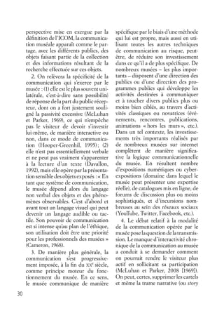 30
perspective mise en exergue par la
déﬁnition de l’ICOM, la communica-
tion muséale apparaît comme le par-
tage, avec les différents publics, des
objets faisant partie de la collection
et des informations résultant de la
recherche effectuée sur ces objets.
2. On relèvera la spéciﬁcité de la
communication qui s’exerce par le
musée : (1) elle est le plus souvent uni-
latérale, c’est-à-dire sans possibilité
de réponse de la part du public récep-
teur, dont on a fort justement souli-
gné la passivité excessive (McLuhan
et Parker, 1969), ce qui n’empêche
pas le visiteur de devoir s’investir
lui-même, de manière interactive ou
non, dans ce mode de communica-
tion (Hooper-Greenhil, 1995); (2)
elle n’est pas essentiellement verbale
et ne peut pas vraiment s’apparenter
à la lecture d’un texte (Davallon,
1992), mais elle opère par la présenta-
tionsensibledesobjetsexposés :« En
tant que système de communication,
le musée dépend alors du langage
non verbal des objets et des phéno-
mènes observables. C’est d’abord et
avant tout un langage visuel qui peut
devenir un langage audible ou tac-
tile. Son pouvoir de communication
est si intense qu’au plan de l’éthique,
son utilisation doit être une priorité
pour les professionnels des musées »
(Cameron, 1968).
3. De manière plus générale, la
communication s’est progressive-
ment imposée, à la ﬁn du XX
e
siècle,
comme principe moteur du fonc-
tionnement du musée. En ce sens,
le musée communique de manière
spéciﬁque par le biais d’une méthode
qui lui est propre, mais aussi en uti-
lisant toutes les autres techniques
de communication au risque, peut-
être, de réduire son investissement
dans ce qu’il a de plus spéciﬁque. De
nombreux musées – les plus impor-
tants – disposent d’une direction des
publics ou d’une direction des pro-
grammes publics qui développe les
activités destinées à communiquer
et à toucher divers publics plus ou
moins bien ciblés, au travers d’acti-
vités classiques ou novatrices (évé-
nements, rencontres, publications,
animations « hors les murs », etc.).
Dans un tel contexte, les investisse-
ments très importants réalisés par
de nombreux musées sur internet
complètent de manière signiﬁca-
tive la logique communicationnelle
du musée. En résultent nombre
d’expositions numériques ou cyber-
expositions (domaine dans lequel le
musée peut présenter une expertise
réelle), de catalogues mis en ligne, de
forums de discussion plus ou moins
sophistiqués, et d’incursions nom-
breuses au sein des réseaux sociaux
(YouTube, Twitter, Facebook, etc.).
4. Le débat relatif à la modalité
de la communication opérée par le
muséeposelaquestiondelatransmis-
sion. Le manque d’interactivité chro-
nique de la communication au musée
a conduit à se demander comment
on pourrait rendre le visiteur plus
actif en sollicitant sa participation
(McLuhan et Parker, 2008 [1969]).
On peut, certes, supprimer les cartels
et même la trame narrative (ou story
 