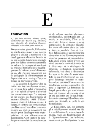 32
ÉDUCATION
n. f. (du latin educatio, educere, guider,
conduire hors de) – Équival. angl. : education;
esp. : educación; all. : Erziehung, Museums-
pädagogik; it : istruzione; port. : educaçāo.
D’une manière générale, l’éducation
signiﬁe la mise en œuvre des moyens
propres à assurer la formation et le
développement d’un être humain et
de ses facultés. L’éducation muséale
peut être déﬁnie comme un ensemble
de valeurs, de concepts, de savoirs et
depratiquesdontlebutestledévelop-
pement du visiteur; travail d’accultu-
ration, elle s’appuie notamment sur
la pédagogie, le développement et
l’épanouissement, ainsi que l’appren-
tissage de nouveaux savoirs.
1. Le concept d’éducation doit se
déﬁnir en fonction d’autres termes,
en premier lieu celui d’instruction
qui « est relatif à l’esprit et s’entend
des connaissances que l’on acquiert
et par lesquels on devient habile et
savant » (Toraille, 1985). L’éduca-
tion est relative à la fois au cœur et à
l’esprit, et s’entend des connaissances
que l’on entend actualiser dans une
relation qui met en mouvement des
savoirs pour développer une appro-
priation et un réinvestissement
personnalisé. C’est l’action de déve-
lopper un ensemble de connaissances
et de valeurs morales, physiques,
intellectuelles, scientiﬁques, etc. Le
savoir, le savoir-faire, l’être et le
savoir-être forment quatre grandes
composantes du domaine éducatif.
Le terme éducation vient du latin
« educere », conduire hors de [s.-e.
hors de l’enfance], ce qui suppose une
dimension active d’accompagnement
dans les processus de transmission.
Elle a lien avec la notion d’éveil qui
vise à susciter la curiosité, à conduire
à s’interroger et à développer la
réﬂexion. L’éducation, notamment
informelle, vise donc à développer
les sens et la prise de conscience.
Elle est un développement, qui sup-
pose davantage mutation et trans-
formation, que conditionnement ou
inculcation, notions auxquelles elle
tend à s’opposer. La formation de
l’esprit passe donc par une instruc-
tion qui transmet des savoirs utiles
et une éducation qui les rend trans-
formables et susceptibles d’être réin-
vestis par l’individu au proﬁt de son
hominisation.
2. L’éducation, dans un contexte
plus spéciﬁquement muséal, est liée
à la mobilisation de savoirs, issus du
musée, visant au développement et
à l’épanouissement des individus,
notamment par l’intégration de ces
E
 