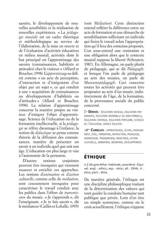 33
savoirs, le développement de nou-
velles sensibilités et la réalisation de
nouvelles expériences. « La pédago-
gie muséale est un cadre théorique
et méthodologique au service de
l’élaboration, de la mise en œuvre et
de l’évaluation d’activités éducatives
en milieu muséal, activités dont le
but principal est l’apprentissage des
savoirs (connaissances, habiletés et
attitudes) chez le visiteur » (Allard et
Boucher,1998).L’apprentissagesedéﬁ-
nit comme « un acte de perception,
d’interaction et d’intégration d’un
objet par un sujet », ce qui conduit
à une « acquisition de connaissances
ou développement d’habiletés ou
d’attitudes » (Allard et Boucher,
1998). La relation d’apprentissage
concerne la manière propre au visi-
teur d’intégrer l’objet d’apprentis-
sage. Science de l’éducation ou de la
formation intellectuelle, si la pédago-
gie se réfère davantage à l’enfance, la
notion de didactique se pense comme
théorie de la diffusion des connais-
sances, manière de présenter un
savoir à un individu quel que soit son
âge. L’éducation est plus large et vise
à l’autonomie de la personne.
D’autres notions conjointes
peuvent être invoquées qui viennent
nuancer et enrichir ces approches.
Les notions d’animation et d’action
culturelle, comme celle de médiation,
sont couramment invoquées pour
caractériser le travail conduit avec
les publics dans l’effort de transmis-
sion du musée. « Je t’apprends », dit
l’enseignant, « Je te fais savoir », dit
le médiateur (Caillet et Lehalle, 1995)
(voir Médiation). Cette distinction
entend reﬂéter la différence entre un
acte de formation et une démarche de
sensibilisation sollicitant un individu
qui ﬁnira le travail selon l’appropria-
tion qu’il fera des contenus proposés.
L’un sous-entend une contrainte et
une obligation alors que le contexte
muséal suppose la liberté (Schouten,
1987). En Allemagne, on parle plutôt
de pédagogie, qui se dit Pädagogik,
et lorsque l’on parle de pédagogie
au sein des musées, on parle de
Museumspädagogik. Ceci concerne
toutes les activités qui peuvent être
proposées au sein d’un musée, indis-
tinctement de l’âge, de la formation,
de la provenance sociale du public
concerné.
DÉRIVÉS : ÉDUCATION MUSÉALE, ÉDUCATION PER-
MANENTE, ÉDUCATION INFORMELLE OU NON-FORMELLE,
ÉDUCATION CONTINUE, ÉDUCATION POPULAIRE, SCIENCES
DE L’ÉDUCATION, SERVICE ÉDUCATIF.
CORRÉLATS : APPRENTISSAGE, ÉLEVER, ENSEIGNE-
MENT, ÉVEIL, FORMATION, INSTRUCTION, PÉDAGOGIE,
ANDRAGOGIE, TRANSMISSION, DIDACTIQUE, ACTION
CULTURELLE, ANIMATION, MÉDIATION, DÉVELOPPEMENT.
ÉTHIQUE
n.f.(dugrecèthos :habitude,caractère)–Équi-
val. angl. : ethics; esp. : etica; all. : Ethik; it. :
etica; port. : ética.
De manière générale, l’éthique est
une discipline philosophique traitant
de la détermination des valeurs qui
vont guider la conduite humaine tant
publique que privée. Loin d’en être
un simple synonyme, comme on le
croit actuellement, l’éthique s’oppose
 