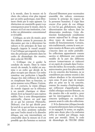 34
à la morale, dans la mesure où le
choix des valeurs n’est plus imposé
par un ordre quelconque, mais libre-
ment choisi par le sujet agissant. La
distinction est essentielle quant à ses
conséquences pour le musée, dans la
mesure où il est une institution, c’est-
à-dire un phénomène conventionnel
et révisable.
L’éthique, au sein du musée, peut
être déﬁnie comme le processus de
discussion qui vise à déterminer les
valeurs et les principes de base sur
lesquels s’appuie le travail muséal.
C’est l’éthique qui engendre la rédac-
tion des principes présentés dans les
codes de déontologie des musées,
dont celui de l’ICOM.
1. L’éthique vise à guider la
conduite du musée. Dans la vision
morale du monde, la réalité est sou-
mise à un ordre qui décide de la
place occupée par chacun. Cet ordre
constitue une perfection à laquelle
chaque être doit s’efforcer de tendre
en remplissant bien sa fonction, ce
qu’on nomme vertu (Platon, Cicéron,
etc.). A contrario, la vision éthique
du monde s’appuie sur la référence
à un monde chaotique et désor-
donné, livré au hasard et sans repères
stables. Face à cette désorganisation
universelle, chacun est seul juge
de ce qui lui convient (Nietzsche,
Deleuze), c’est lui qui décide pour
lui seul de ce qui est bon ou mauvais.
Entre ces deux positions radicales
que sont l’ordre moral et le désordre
éthique, une voie intermédiaire est
concevable dans la mesure où il est
possible que des hommes se mettent
d’accord librement pour reconnaître
ensemble des valeurs communes
(comme le principe du respect de
la personne humaine), il s’agit bien
encore d’un point de vue éthique
et c’est lui qui, globalement, régit la
détermination des valeurs dans les
démocraties modernes. Cette dis-
tinction fondamentale conditionne
encore aujourd’hui le clivage entre
deux types de musées ou deux
modes de fonctionnement. Certains,
très traditionnels, comme le sont cer-
tains musées de Beaux-arts, semblent
s’inscrire dans un ordre préétabli :
les collections apparaissent comme
sacrées et déﬁnissent une conduite
modèle de la part des différents
acteurs (conservateurs et visiteurs)
et un esprit de croisade dans l’exécu-
tion des tâches. En revanche, certains
autres musées, peut-être plus attentifs
à la vie concrète des hommes, ne se
considèrent pas comme soumis à des
valeurs absolues et les réexaminent
sans cesse. Il peut s’agir de musées
plus en prise sur la vie concrète,
comme les musées d’anthropologie,
qui s’efforcent d’appréhender une
réalité ethnique souvent ﬂottante, ou
des musées dits « de société », pour
qui les interrogations et les choix
concrets (politiques ou sociétaux)
passent avant le culte des collections.
2. Si la distinction éthique/morale
estparticulièrementclaireenfrançais
et en espagnol, le terme, en anglais,
prête sans doute plus à la confusion
(ethic se traduit par éthique, mais
aussi par morale). Ainsi, le code
de déontologie de l’ICOM (2006)
 