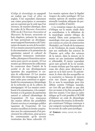 35
(Código de deontología en espagnol)
est traduit par Code of ethics en
anglais. C’est cependant clairement
une vision prescriptive et normative
qui est exprimée par le code (que l’on
retrouve, de manière identique, dans
les codes de la Museums Association
(UK) ou de l’American Association of
Museums). Sa lecture, structurée en
huit chapitres, présente les mesures
de base permettant un développe-
ment(supposé)harmonieuxdel’insti-
tution du musée au sein de la société :
(1) Les musées assurent la protection,
la documentation et la promotion du
patrimoine naturel et culturel de
l’humanité (ressources institution-
nelles, physiques et ﬁnancières néces-
saires pour ouvrir un musée). (2) Les
musées qui détiennent les collections
les conservent dans l’intérêt de la
société et de son développement
(question des acquisitions et ces-
sion de collections). (3) Les musées
détiennent des témoignages de pre-
mier ordre pour constituer et appro-
fondir les connaissances (déontologie
de la recherche ou de la collecte de
témoignages). (4) Les musées contri-
buent à la connaissance, à la compré-
hension et à la gestion du patrimoine
naturel et culturel (déontologie de
l’exposition). (5) Les ressources
des musées offrent des possibilités
d’autres services et avantages publics
(question de l’expertise). (6) Les
musées travaillent en étroite coopéra-
tion avec les communautés d’où pro-
viennent les collections, ainsi qu’avec
les communautés qu’ils servent
(restitution des biens culturels). (7)
Les musées opèrent dans la légalité
(respect du cadre juridique). (8) Les
musées opèrent de manière profes-
sionnelle (conduite adéquate du per-
sonnel et conﬂits d’intérêt).
3. Le troisième impact du concept
d’éthique sur le musée réside dans
sa contribution à la déﬁnition de
la muséologie comme éthique du
muséal. Dans cette perspective, la
muséologie n’est pas conçue comme
une science en cours de construction
(Stránský), car l’étude de la naissance
et de l’évolution du musée échappe
tant aux méthodes des sciences de
l’homme qu’à celles des sciences
de la nature, dans la mesure où le
musée est une institution malléable
et réformable. Il s’avère cependant
qu’en tant qu’outil de la vie sociale,
le musée réclame que l’on opère sans
cesse des choix pour déterminer à
quoi on va le faire servir. Et précisé-
ment, le choix des ﬁns auxquelles on
va soumettre ce faisceau de moyens
n’est rien d’autre qu’une éthique.
En ce sens la muséologie peut être
déﬁnie comme l’éthique muséale,
car c’est elle qui décide ce que doit
être un musée et les ﬁns auxquelles il
doit être soumis. C’est dans ce cadre
éthique qu’il a été possible à l’ICOM
d’élaborer un code de déontologie
de la gestion des musées, la déontolo-
gie constituant l’éthique commune à
une catégorie socioprofessionnelle et
lui servant de cadre para-juridique.
CORRÉLATS : MORALE, VALEURS, FINS, DÉON-
TOLOGIE.
 