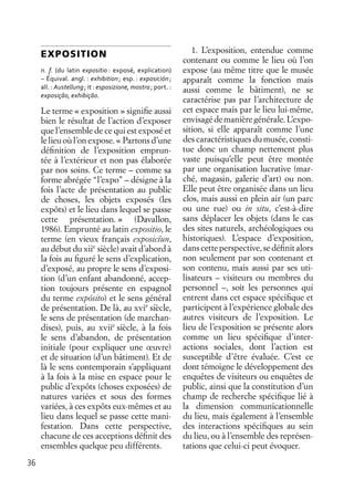 36
EXPOSITION
n. f. (du latin expositio : exposé, explication)
– Équival. angl. : exhibition; esp. : exposición;
all. : Austellung; it : esposizione, mostra; port. :
exposição, exhibição.
Le terme « exposition » signiﬁe aussi
bien le résultat de l’action d’exposer
que l’ensemble de ce qui est exposé et
le lieu où l’on expose. « Partons d’une
déﬁnition de l’exposition emprun-
tée à l’extérieur et non pas élaborée
par nos soins. Ce terme – comme sa
forme abrégée “l’expo” – désigne à la
fois l’acte de présentation au public
de choses, les objets exposés (les
expôts) et le lieu dans lequel se passe
cette présentation. » (Davallon,
1986). Emprunté au latin expositio, le
terme (en vieux français exposicïun,
au début du xiie
siècle) avait d’abord à
la fois au ﬁguré le sens d’explication,
d’exposé, au propre le sens d’exposi-
tion (d’un enfant abandonné, accep-
tion toujours présente en espagnol
du terme expósito) et le sens général
de présentation. De là, au xvie
siècle,
le sens de présentation (de marchan-
dises), puis, au xviie
siècle, à la fois
le sens d’abandon, de présentation
initiale (pour expliquer une œuvre)
et de situation (d’un bâtiment). Et de
là le sens contemporain s’appliquant
à la fois à la mise en espace pour le
public d’expôts (choses exposées) de
natures variées et sous des formes
variées, à ces expôts eux-mêmes et au
lieu dans lequel se passe cette mani-
festation. Dans cette perspective,
chacune de ces acceptions déﬁnit des
ensembles quelque peu différents.
1. L’exposition, entendue comme
contenant ou comme le lieu où l’on
expose (au même titre que le musée
apparaît comme la fonction mais
aussi comme le bâtiment), ne se
caractérise pas par l’architecture de
cet espace mais par le lieu lui-même,
envisagédemanièregénérale.L’expo-
sition, si elle apparaît comme l’une
des caractéristiques du musée, consti-
tue donc un champ nettement plus
vaste puisqu’elle peut être montée
par une organisation lucrative (mar-
ché, magasin, galerie d’art) ou non.
Elle peut être organisée dans un lieu
clos, mais aussi en plein air (un parc
ou une rue) ou in situ, c’est-à-dire
sans déplacer les objets (dans le cas
des sites naturels, archéologiques ou
historiques). L’espace d’exposition,
danscette perspective, se déﬁnitalors
non seulement par son contenant et
son contenu, mais aussi par ses uti-
lisateurs – visiteurs ou membres du
personnel –, soit les personnes qui
entrent dans cet espace spéciﬁque et
participent à l’expérience globale des
autres visiteurs de l’exposition. Le
lieu de l’exposition se présente alors
comme un lieu spéciﬁque d’inter-
actions sociales, dont l’action est
susceptible d’être évaluée. C’est ce
dont témoigne le développement des
enquêtes de visiteurs ou enquêtes de
public, ainsi que la constitution d’un
champ de recherche spéciﬁque lié à
la dimension communicationnelle
du lieu, mais également à l’ensemble
des interactions spéciﬁques au sein
du lieu, ou à l’ensemble des représen-
tations que celui-ci peut évoquer.
 