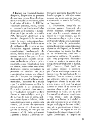 37
2. En tant que résultat de l’action
d’exposer, l’exposition se présente
de nos jours comme l’une des fonc-
tions principales du musée qui, selon
la dernière déﬁnition de l’ICOM,
« acquiert, conserve, étudie, expose
et transmet le patrimoine matériel et
immatériel de l’humanité ». L’expo-
sition participe, au sein du modèle
PRC (Reinwardt Academie), à la
fonction plus générale de communi-
cation du musée, qui comprend éga-
lement les politiques d’éducation et
de publication. De ce point de vue,
l’exposition apparaît comme une
caractéristique fondamentale du
musée, dans la mesure où celui-ci se
montre comme le lieu par excellence
de l’appréhension sensible, notam-
ment par la mise en présence, princi-
palement à la vue (visualisation, mise
en montre, monstration, ostension),
d’éléments concrets permettant de
présenter ces derniers, soit pour
eux-mêmes (un tableau, une relique),
soit aﬁn d’évoquer des concepts ou
constructions mentales (la transsub-
stantiation, l’exotisme). Si le musée
a pu être déﬁni comme un lieu de
muséalisation et de visualisation,
l’exposition apparaît alors comme
la « visualisation explicative de faits
absents au moyen d’objets, ainsi que
de moyens de mise en scène, utili-
sés comme signes » (Schärer, 2003).
Les artiﬁces que sont la vitrine ou la
cimaise, qui servent de séparateurs
entre le monde réel et le monde ima-
ginaire du musée, ne sont que des
marqueurs d’objectivité, qui servent
à garantir la distance (à créer une dis-
tanciation, comme le disait Berthold
Brecht à propos du théâtre) et à nous
signaler que nous sommes dans un
autre monde, un monde de l’artiﬁce,
de l’imaginaire.
3. L’exposition, lorsqu’elle est
entendue comme l’ensemble des
choses exposées, comprend ainsi
aussi bien les musealia, objets de
musée ou « vraies choses », que les
substituts (moulages, copies, photos,
etc.),lematérielexpographiqueacces-
soire (les outils de présentation,
comme les vitrines ou les cloisons de
séparation de l’espace), et les outils
d’information (les textes, les ﬁlms
ou les multimédias), ainsi que la
signalisation utilitaire. L’exposition,
dans cette perspective, fonctionne
comme un système de communica-
tion particulier (McLuhan et Parker,
1969; Cameron, 1968) fondé sur
des « vraies choses » et accompa-
gné d’autres artefacts permettant de
mieux cerner la signiﬁcation de ces
dernières. Dans ce contexte, chacun
des éléments présents au sein de
l’exposition (objets de musée, sub-
stituts, textes, etc.) peut être déﬁni
comme un expôt. Il ne saurait être
question, dans un tel contexte, de
reconstituer la réalité, qui ne peut
être transférée dans un musée (une
« vraie chose », dans un musée,
est déjà un substitut de la réalité et
une exposition ne peut qu’offrir des
images analogiques de cette réalité),
mais de la communiquer à travers
ce dispositif. Les expôts au sein de
l’exposition fonctionnent comme des
signes (sémiologie), et l’exposition
 