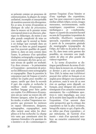 38
se présente comme un processus de
communication, la plupart du temps
unilatéral, incomplet et interprétable
de manières souvent très divergentes.
En ce sens, le terme d’exposition se
distingue de celui de présentation,
dans la mesure où le premier terme
correspond sinon à un discours, plas-
tique ou didactique, du moins à une
plus grande complexité de mise en
vue, tandis que le second se limite
à un étalage (par exemple dans un
marché ou dans un grand magasin)
que l’on pourrait qualiﬁer de passif,
même si, dans un sens comme dans
l’autre, la présence d’un spécialiste
(étalagiste,scénographe,expographe)
s’avère nécessaire dès lors qu’un cer-
tain niveau de qualité est souhaité.
Ces deux niveaux – la présentation
et l’exposition – permettent de préci-
ser les différences entre scénographie
et expographie. Dans la première le
concepteur part de l’espace et tend à
utiliser les expôts pour meubler cet
espace, tandis que dans la seconde
il part des expôts et recherche le
meilleur mode d’expression, le
meilleur langage pour faire parler
ces expôts. Ces différences d’expres-
sion ont pu varier au travers des dif-
férentes époques, selon les goûts et
les modes, et selon l’importance res-
pective que prennent les metteurs
en espace (décorateurs, designers,
scénographes, expographes), mais
elles varient aussi selon les disci-
plines et le but recherché. Le champ
très vaste que constituent ainsi les
réponses formulées à la question du
« montrer » et du « communiquer »
permet l’esquisse d’une histoire et
d’une typologie des expositions,
que l’on peut concevoir à partir des
médias utilisés (objets, textes, images
mouvantes, environnements, outils
numériques; expositions « mono-
médiatiques » et « multimédia-
tiques »), à partir du caractère lucratif
ou non de l’exposition (exposition de
recherche, blockbuster, exposition
spectacle, exposition commerciale),
à partir de la conception générale
du muséographe (expographie de
l’objet, de l’idée ou de point de vue),
etc. Et, dans toute cette gamme des
possibles, on rencontre une impli-
cation de plus en plus grande du
visiteur-regardeur.
4. Le terme d’exposition se dis-
tingue partiellement du terme d’exhi-
bition dans la mesure où, en français,
ce dernier a pris un sens péjoratif.
Vers 1760, le même mot (exhibition)
pouvait être utilisé en français et en
anglais pour désigner une exposition
de peinture, mais le sens de ce mot
s’est en quelque sorte dégradé, en
français, pour désigner des activités
témoignant d’un caractère nettement
ostentatoire (les « exhibitions spor-
tives »), voire impudique, aux yeux
de la société dans laquelle se déroule
l’exposition. C’est souvent dans
cette perspective que la critique des
expositions se fait la plus virulente,
lorsqu’elle rejette ce qui, d’après elle,
ne relève pas d’une exposition – et
par métonymie, de l’activité d’un
musée – mais d’un spectacle raco-
leur, au caractère commercial trop
afﬁrmé.
 