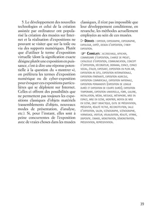 39
5. Le développement des nouvelles
technologies et celui de la création
assistée par ordinateur ont popula-
risé la création des musées sur Inter-
net et la réalisation d’expositions ne
pouvant se visiter que sur la toile ou
via des supports numériques. Plutôt
que d’utiliser le terme d’exposition
virtuelle (dont la signiﬁcation exacte
désigneplutôtuneexpositionenpuis-
sance, c’est-à-dire une réponse poten-
tielle à la question du « montrer »),
on préférera les termes d’exposition
numérique ou de cyber-exposition
pourévoquercesexpositionsparticu-
lières qui se déploient sur Internet.
Celles-ci offrent des possibilités que
ne permettent pas toujours les expo-
sitions classiques d’objets matériels
(rassemblements d’objets, nouveaux
modes de présentation, d’analyse,
etc.). Si, pour l’instant, elles sont à
peine concurrentes de l’exposition
avec de vraies choses dans les musées
classiques, il n’est pas impossible que
leur développement conditionne, en
revanche, les méthodes actuellement
employées au sein de ces musées.
DÉRIVÉS : EXPOSER, EXPOGRAPHE, EXPOGRAPHIE,
EXPOLOGIE, EXPÔT, DESIGN D’EXPOSITION, CYBER-
EXPOSITION.
CORRÉLATS : ACCROCHAGE, AFFICHER,
COMMISSAIRE D’EXPOSITION, CHARGÉ DE PROJET,
CATALOGUE D’EXPOSITION, COMMUNICATION, CONCEPT
D’EXPOSITION, DÉCORATEUR, DIORAMA, ESPACE, ESPACE
SOCIAL, ÉTALER, EXPOSANT, EXPOSITION EN PLEIN AIR,
EXPOSITION IN SITU, EXPOSITION INTERNATIONALE,
EXPOSITION ITINÉRANTE, EXPOSITION AGRICOLE,
EXPOSITION COMMERCIALE, EXPOSITION NATIONALE,
EXPOSITION PERMANENTE (EXPOSITION DE LONGUE
DURÉE ET EXPOSITION DE COURTE DURÉE), EXPOSITION
TEMPORAIRE, EXPOSITION UNIVERSELLE, FOIRE, GALERIE,
INSTALLATION, MÉDIA, MESSAGE, MÉTAPHORE, MISE EN
ESPACE, MISE EN SCÈNE, MONTRER, MOYEN DE MISE
EN SCÈNE, OBJET DIDACTIQUE, OUTIL DE PRÉSENTATION,
PRÉSENTER, RÉALITÉ FICTIVE, RECONSTITUTION, SALLE
D’EXPOSITION, SALON, SCÉNOGRAPHE, SCÉNOGRAPHIE,
VERNISSAGE, VISITEUR, VISUALISATION, RÉALITÉ, VITRINE,
DISPOSITIF, CIMAISE, MONSTRATION, DÉMONSTRATION,
PRÉSENTATION, REPRÉSENTATION.
 
