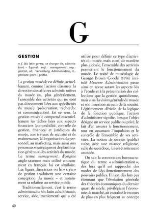 40
GESTION
n. f. (du latin gerere, se charger de, adminis-
trer) – Équival. angl. : management; esp. :
gestión; all. : Verwaltung, Administration; it. :
gestione; port. : gestāo.
La gestion muséale est déﬁnie, actuel-
lement, comme l’action d’assurer la
direction des affaires administratives
du musée ou, plus généralement,
l’ensemble des activités qui ne sont
pas directement liées aux spéciﬁcités
du musée (préservation, recherche
et communication). En ce sens, la
gestion muséale comprend essentiel-
lement les tâches liées aux aspects
ﬁnanciers (comptabilité, contrôle de
gestion, ﬁnances) et juridiques du
musée, aux travaux de sécurité et de
maintenance, à l’organisation du per-
sonnel, au marketing, mais aussi aux
processus stratégiques et de planiﬁca-
tion généraux des activités du musée.
Le terme management, d’origine
anglo-saxonne mais utilisé couram-
ment en français, lui est similaire.
Les lignes directrices ou le « style »
de gestion traduisent une certaine
conception du musée – et notam-
ment sa relation au service public.
Traditionnellement, c’est le terme
administration (du latin administratio,
service, aide, maniement) qui a été
utilisé pour déﬁnir ce type d’activi-
tés du musée, mais aussi, de manière
plus globale, l’ensemble des activités
permettant le fonctionnement du
musée. Le traité de muséologie de
George Brown Goode (1896) inti-
tulé Museum Administration passe
ainsi en revue autant les aspects liés
à l’étude et à la présentation des col-
lections que la gestion quotidienne,
mais aussi la vision générale du musée
et son insertion au sein de la société.
Légitimement dérivée de la logique
de la fonction publique, l’action
d’administrer signiﬁe, lorsque l’objet
désigne un service public ou privé, le
fait d’en assurer le fonctionnement,
tout en assumant l’impulsion et le
contrôle de l’ensemble de ses acti-
vités. La notion de service (public)
voire, avec une nuance religieuse,
celle de sacerdoce, lui est étroitement
associée.
On sait la connotation bureaucra-
tique du terme « administration »,
dès lors qu’il est rapproché des
modes de (dys-)fonctionnement des
pouvoirs publics. Il n’est dès lors pas
étonnant que l’évolution générale
des théories économiques du dernier
quart de siècle, privilégiant l’écono-
mie de marché, ait entraîné le recours
de plus en plus fréquent au concept
G
 