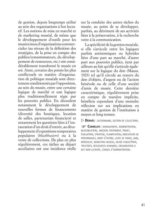 41
de gestion, depuis longtemps utilisé
au sein des organisations à but lucra-
tif. Les notions de mise en marché et
de marketing muséal, de même que
le développement d’outils pour les
muséesissusd’organisationscommer-
ciales (au niveau de la déﬁnition des
stratégies, de la prise en compte des
publics/consommateurs, du dévelop-
pement de ressources, etc.) ont consi-
dérablement transformé le musée en
soi. Ainsi, certains des points les plus
conﬂictuels en matière d’organisa-
tion de politique muséale sont direc-
tement conditionnés par l’opposition,
au sein du musée, entre une certaine
logique de marché et une logique
plus traditionnellement régie par
les pouvoirs publics. En découlent
notamment le développement de
nouvelles formes de ﬁnancements
(diversité des boutiques, location
de salles, partenariats ﬁnanciers) et
notamment les questions liées à l’ins-
taurationd’undroitd’entrée,audéve-
loppement d’expositions temporaires
populaires (blockbusters) ou à la
vente de collections. De plus en plus
régulièrement, ces tâches au départ
auxiliaires ont une incidence réelle
sur la conduite des autres tâches du
musée, au point de se développer,
parfois, au détriment de ses activités
liées à la préservation, à la recherche
voire à la communication.
Laspéciﬁcitédelagestionmuséale,
si elle s’articule entre les logiques
parfois antinomiques ou hybrides
liées d’une part au marché, d’autre
part aux pouvoirs publics, tient par
ailleurs au fait qu’elle s’articule égale-
ment sur la logique du don (Mauss,
1923) tel qu’il circule au travers du
don d’objets, d’argent ou de l’action
bénévole ou de celle d’une société
d’amis de musée. Cette dernière
caractéristique, régulièrement prise
en compte de manière implicite,
bénéﬁcie cependant d’une moindre
réﬂexion sur ses implications en
matière de gestion de l’institution à
moyen et long termes.
DÉRIVÉS : GESTIONNAIRE, GESTION DE COLLECTIONS.
CORRÉLATS : MANAGEMENT, ADMINISTRATION,
BLOCKBUSTERS, MISSION STATEMENT, PROJET,
ÉVALUATION, STRATÉGIE, PLANIFICATION, INDICATEURS DE
PERFORMANCE, DROIT D’ENTRÉE, LEVÉE DE FONDS, AMIS,
BÉNÉVOLAT, MARKETING MUSÉAL, MUSÉE PUBLIC/PRIVÉ,
TRUSTEES, RESSOURCES HUMAINES, ORGANISATION À
BUT NON-LUCRATIF, CONSEIL D’ADMINISTRATION.
 