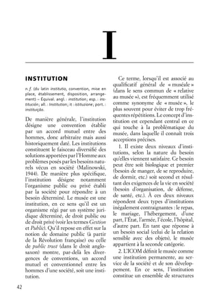 42
INSTITUTION
n. f. (du latin institutio, convention, mise en
place, établissement, disposition, arrange-
ment) – Équival. angl. : institution; esp. : ins-
titución; all. : Institution; it : istituzione; port. :
instituiçāo.
De manière générale, l’institution
désigne une convention établie
par un accord mutuel entre des
hommes, donc arbitraire mais aussi
historiquement daté. Les institutions
constituent le faisceau diversiﬁé des
solutions apportées par l’Homme aux
problèmes posés par les besoins natu-
rels vécus en société (Malinowski,
1944). De manière plus spéciﬁque,
l’institution désigne notamment
l’organisme public ou privé établi
par la société pour répondre à un
besoin déterminé. Le musée est une
institution, en ce sens qu’il est un
organisme régi par un système juri-
dique déterminé, de droit public ou
de droit privé (voir les termes Gestion
et Public). Qu’il repose en effet sur la
notion de domaine public (à partir
de la Révolution française) ou celle
de public trust (dans le droit anglo-
saxon) montre, par-delà les diver-
gences de conventions, un accord
mutuel et conventionnel entre les
hommes d’une société, soit une insti-
tution.
Ce terme, lorsqu’il est associé au
qualiﬁcatif général de « muséale »
(dans le sens commun de « relative
au musée »), est fréquemment utilisé
comme synonyme de « musée », le
plus souvent pour éviter de trop fré-
quentesrépétitions.Leconceptd’ins-
titution est cependant central en ce
qui touche à la problématique du
musée, dans laquelle il connaît trois
acceptions précises.
1. Il existe deux niveaux d’insti-
tutions, selon la nature du besoin
qu’elles viennent satisfaire. Ce besoin
peut être soit biologique et premier
(besoin de manger, de se reproduire,
de dormir, etc.) soit second et résul-
tant des exigences de la vie en société
(besoin d’organisation, de défense,
de santé, etc.). À ces deux niveaux
répondent deux types d’institutions
inégalement contraignantes : le repas,
le mariage, l’hébergement, d’une
part, l’État, l’armée, l’école, l’hôpital,
d’autre part. En tant que réponse à
un besoin social (celui de la relation
sensible avec des objets), le musée
appartient à la seconde catégorie.
2. L’ICOM déﬁnit le musée comme
une institution permanente, au ser-
vice de la société et de son dévelop-
pement. En ce sens, l’institution
constitue un ensemble de structures
I
 