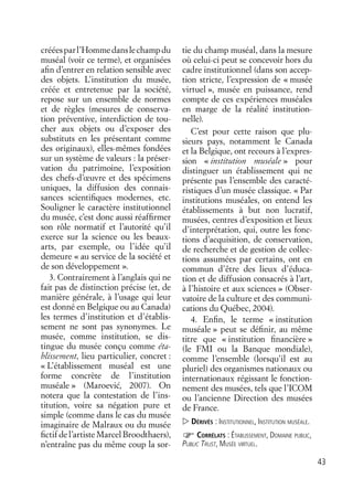 43
crééesparl’Hommedanslechampdu
muséal (voir ce terme), et organisées
aﬁn d’entrer en relation sensible avec
des objets. L’institution du musée,
créée et entretenue par la société,
repose sur un ensemble de normes
et de règles (mesures de conserva-
tion préventive, interdiction de tou-
cher aux objets ou d’exposer des
substituts en les présentant comme
des originaux), elles-mêmes fondées
sur un système de valeurs : la préser-
vation du patrimoine, l’exposition
des chefs-d’œuvre et des spécimens
uniques, la diffusion des connais-
sances scientiﬁques modernes, etc.
Souligner le caractère institutionnel
du musée, c’est donc aussi réafﬁrmer
son rôle normatif et l’autorité qu’il
exerce sur la science ou les beaux-
arts, par exemple, ou l’idée qu’il
demeure « au service de la société et
de son développement ».
3. Contrairement à l’anglais qui ne
fait pas de distinction précise (et, de
manière générale, à l’usage qui leur
est donné en Belgique ou au Canada)
les termes d’institution et d’établis-
sement ne sont pas synonymes. Le
musée, comme institution, se dis-
tingue du musée conçu comme éta-
blissement, lieu particulier, concret :
« L’établissement muséal est une
forme concrète de l’institution
muséale » (Maroevic´, 2007). On
notera que la contestation de l’ins-
titution, voire sa négation pure et
simple (comme dans le cas du musée
imaginaire de Malraux ou du musée
ﬁctif de l’artiste Marcel Broodthaers),
n’entraîne pas du même coup la sor-
tie du champ muséal, dans la mesure
où celui-ci peut se concevoir hors du
cadre institutionnel (dans son accep-
tion stricte, l’expression de « musée
virtuel », musée en puissance, rend
compte de ces expériences muséales
en marge de la réalité institution-
nelle).
C’est pour cette raison que plu-
sieurs pays, notamment le Canada
et la Belgique, ont recours à l’expres-
sion « institution muséale » pour
distinguer un établissement qui ne
présente pas l’ensemble des caracté-
ristiques d’un musée classique. « Par
institutions muséales, on entend les
établissements à but non lucratif,
musées, centres d’exposition et lieux
d’interprétation, qui, outre les fonc-
tions d’acquisition, de conservation,
de recherche et de gestion de collec-
tions assumées par certains, ont en
commun d’être des lieux d’éduca-
tion et de diffusion consacrés à l’art,
à l’histoire et aux sciences » (Obser-
vatoire de la culture et des communi-
cations du Québec, 2004).
4. Enﬁn, le terme « institution
muséale » peut se déﬁnir, au même
titre que « institution ﬁnancière »
(le FMI ou la Banque mondiale),
comme l’ensemble (lorsqu’il est au
pluriel) des organismes nationaux ou
internationaux régissant le fonction-
nement des musées, tels que l’ICOM
ou l’ancienne Direction des musées
de France.
DÉRIVÉS : INSTITUTIONNEL, INSTITUTION MUSÉALE.
CORRÉLATS : ÉTABLISSEMENT, DOMAINE PUBLIC,
PUBLIC TRUST, MUSÉE VIRTUEL.
 