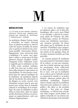 44
MÉDIATION
n. f. ( Ve
siècle, du latin mediatio : médiation,
entremise) – Équival. angl. : mediation, inter-
pretation; esp. : mediación; all. : Vermittlung;
it : mediazione; port. : mediaçāo.
La médiation désigne l’action visant
à réconcilier ou mettre d’accord
deux ou plusieurs parties et, dans le
cadre du musée, le public du musée
avec ce qui lui est donné à voir; syno-
nyme possible : intercession. Étymo-
logiquement, nous retrouvons dans
« médiation » la racine med signi-
ﬁant « milieu », racine qui se lit dans
plusieurs langues (l’anglais middle,
l’espagnol medio, l’allemand mitte),
et rappelle que la médiation est liée
à l’idée d’une position médiane,
à celle d’un tiers qui se place entre
deux pôles distants et agit comme un
intermédiaire. Si cette posture carac-
térise bien les aspects juridiques de
la médiation, où quelqu’un négocie
aﬁn de réconcilier des adversaires et
de dégager un modus vivendi, cette
dimension marque aussi le sens que
prend cette notion dans le domaine
culturel et scientiﬁque de la muséo-
logie. Ici aussi, la médiation se place
dans un entre-deux, dans un espace
qu’elle cherchera à réduire, en provo-
quant un rapprochement, voire une
relation d’appropriation.
1. La notion de médiation joue
sur plusieurs plans; sur le plan phi-
losophique, elle a servi, pour Hegel
et ses disciples, à décrire le mouve-
ment même de l’histoire. En effet,
la dialectique, moteur de l’histoire,
avance par médiations successives :
une situation première (la thèse)
doit passer par la médiation de son
contraire (l’antithèse) pour progres-
ser vers un nouvel état (la synthèse)
qui retient en lui quelque chose de
ces deux moments franchis qui l’ont
précédée.
Le concept général de médiation
sert aussi à penser l’institution même
de la culture, en tant que transmis-
sion de ce fonds commun qui réunit
les participants d’une collectivité
et dans lequel ils se reconnaissent.
En ce sens, c’est par la médiation
de sa culture qu’un individu perçoit
et comprend le monde et sa propre
identité : plusieurs parlent alors de
médiation symbolique. Toujours
dans le champ culturel, la médiation
intervient pour analyser la « mise en
public » des idées et des produits
culturels – leur prise en charge
médiatique – et décrire leur circula-
tion dans l’espace social global. La
sphère culturelle est vue comme une
nébuleuse dynamique où les produits
M
 