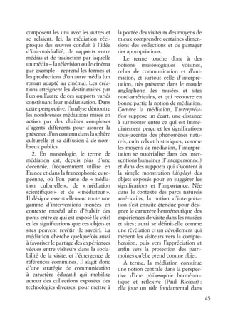 45
composent les uns avec les autres et
se relaient. Ici, la médiation réci-
proque des œuvres conduit à l’idée
d’intermédialité, de rapports entre
médias et de traduction par laquelle
un média – la télévision ou le cinéma
par exemple – reprend les formes et
les productions d’un autre média (un
roman adapté au cinéma). Les créa-
tions atteignent les destinataires par
l’un ou l’autre de ces supports variés
constituant leur médiatisation. Dans
cette perspective, l’analyse démontre
les nombreuses médiations mises en
action par des chaînes complexes
d’agents différents pour assurer la
présence d’un contenu dans la sphère
culturelle et sa diffusion à de nom-
breux publics.
2. En muséologie, le terme de
médiation est, depuis plus d’une
décennie, fréquemment utilisé en
France et dans la francophonie euro-
péenne, où l’on parle de « média-
tion culturelle », de « médiation
scientiﬁque » et de « médiateur ».
Il désigne essentiellement toute une
gamme d’interventions menées en
contexte muséal aﬁn d’établir des
ponts entre ce qui est exposé (le voir)
et les signiﬁcations que ces objets et
sites peuvent revêtir (le savoir). La
médiation cherche quelquefois aussi
à favoriser le partage des expériences
vécues entre visiteurs dans la socia-
bilité de la visite, et l’émergence de
références communes. Il s’agit donc
d’une stratégie de communication
à caractère éducatif qui mobilise
autour des collections exposées des
technologies diverses, pour mettre à
la portée des visiteurs des moyens de
mieux comprendre certaines dimen-
sions des collections et de partager
des appropriations.
Le terme touche donc à des
notions muséologiques voisines,
celles de communication et d’ani-
mation, et surtout celle d’interpré-
tation, très présente dans le monde
anglophone des musées et sites
nord-américains, et qui recouvre en
bonne partie la notion de médiation.
Comme la médiation, l’interpréta-
tion suppose un écart, une distance
à surmonter entre ce qui est immé-
diatement perçu et les signiﬁcations
sous-jacentes des phénomènes natu-
rels, culturels et historiques; comme
les moyens de médiation, l’interpré-
tation se matérialise dans des inter-
ventions humaines (l’interpersonnel)
et dans des supports qui s’ajoutent à
la simple monstration (display) des
objets exposés pour en suggérer les
signiﬁcations et l’importance. Née
dans le contexte des parcs naturels
américains, la notion d’interpréta-
tion s’est ensuite étendue pour dési-
gner le caractère herméneutique des
expériences de visite dans les musées
et sites; aussi se déﬁnit-elle comme
une révélation et un dévoilement qui
mènent les visiteurs vers la compré-
hension, puis vers l’appréciation et
enﬁn vers la protection des patri-
moines qu’elle prend comme objet.
À terme, la médiation constitue
une notion centrale dans la perspec-
tive d’une philosophie herméneu-
tique et réﬂexive (Paul Ricœur) :
elle joue un rôle fondamental dans
 