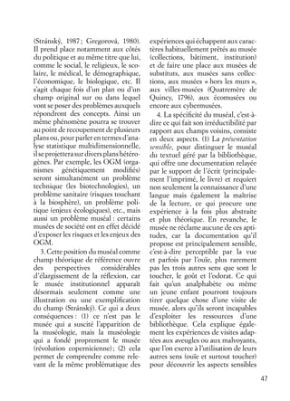 47
(Stránský, 1987; Gregorová, 1980).
Il prend place notamment aux côtés
du politique et au même titre que lui,
comme le social, le religieux, le sco-
laire, le médical, le démographique,
l’économique, le biologique, etc. Il
s’agit chaque fois d’un plan ou d’un
champ original sur ou dans lequel
vont se poser des problèmes auxquels
répondront des concepts. Ainsi un
même phénomène pourra se trouver
au point de recoupement de plusieurs
plans ou, pour parler en termes d’ana-
lyse statistique multidimensionnelle,
ilseprojetterasurdiversplanshétéro-
gènes. Par exemple, les OGM (orga-
nismes génétiquement modiﬁés)
seront simultanément un problème
technique (les biotechnologies), un
problème sanitaire (risques touchant
à la biosphère), un problème poli-
tique (enjeux écologiques), etc., mais
aussi un problème muséal : certains
musées de société ont en effet décidé
d’exposer les risques et les enjeux des
OGM.
3. Cette position du muséal comme
champ théorique de référence ouvre
des perspectives considérables
d’élargissement de la réﬂexion, car
le musée institutionnel apparaît
désormais seulement comme une
illustration ou une exempliﬁcation
du champ (Stránský). Ce qui a deux
conséquences : (1) ce n’est pas le
musée qui a suscité l’apparition de
la muséologie, mais la muséologie
qui a fondé proprement le musée
(révolution copernicienne); (2) cela
permet de comprendre comme rele-
vant de la même problématique des
expériences qui échappent aux carac-
tères habituellement prêtés au musée
(collections, bâtiment, institution)
et de faire une place aux musées de
substituts, aux musées sans collec-
tions, aux musées « hors les murs »,
aux villes-musées (Quatremère de
Quincy, 1796), aux écomusées ou
encore aux cybermusées.
4. La spéciﬁcité du muséal, c’est-à-
dire ce qui fait son irréductibilité par
rapport aux champs voisins, consiste
en deux aspects. (1) La présentation
sensible, pour distinguer le muséal
du textuel géré par la bibliothèque,
qui offre une documentation relayée
par le support de l’écrit (principale-
ment l’imprimé, le livre) et requiert
non seulement la connaissance d’une
langue mais également la maîtrise
de la lecture, ce qui procure une
expérience à la fois plus abstraite
et plus théorique. En revanche, le
musée ne réclame aucune de ces apti-
tudes, car la documentation qu’il
propose est principalement sensible,
c’est-à-dire perceptible par la vue
et parfois par l’ouïe, plus rarement
pas les trois autres sens que sont le
toucher, le goût et l’odorat. Ce qui
fait qu’un analphabète ou même
un jeune enfant pourront toujours
tirer quelque chose d’une visite de
musée, alors qu’ils seront incapables
d’exploiter les ressources d’une
bibliothèque. Cela explique égale-
ment les expériences de visites adap-
tées aux aveugles ou aux malvoyants,
que l’on exerce à l’utilisation de leurs
autres sens (ouïe et surtout toucher)
pour découvrir les aspects sensibles
 