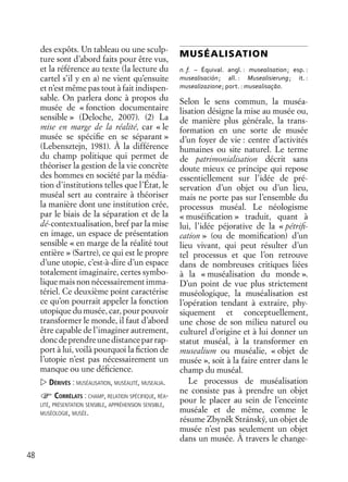 48
des expôts. Un tableau ou une sculp-
ture sont d’abord faits pour être vus,
et la référence au texte (la lecture du
cartel s’il y en a) ne vient qu’ensuite
et n’est même pas tout à fait indispen-
sable. On parlera donc à propos du
musée de « fonction documentaire
sensible » (Deloche, 2007). (2) La
mise en marge de la réalité, car « le
musée se spéciﬁe en se séparant »
(Lebensztejn, 1981). À la différence
du champ politique qui permet de
théoriser la gestion de la vie concrète
des hommes en société par la média-
tion d’institutions telles que l’État, le
muséal sert au contraire à théoriser
la manière dont une institution crée,
par le biais de la séparation et de la
dé-contextualisation, bref par la mise
en image, un espace de présentation
sensible « en marge de la réalité tout
entière » (Sartre), ce qui est le propre
d’une utopie, c’est-à-dire d’un espace
totalement imaginaire, certes symbo-
lique mais non nécessairement imma-
tériel. Ce deuxième point caractérise
ce qu’on pourrait appeler la fonction
utopique du musée, car, pour pouvoir
transformer le monde, il faut d’abord
être capable de l’imaginer autrement,
doncdeprendreunedistanceparrap-
port à lui, voilà pourquoi la ﬁction de
l’utopie n’est pas nécessairement un
manque ou une déﬁcience.
DÉRIVÉS : MUSÉALISATION, MUSÉALITÉ, MUSEALIA.
CORRÉLATS : CHAMP, RELATION SPÉCIFIQUE, RÉA-
LITÉ, PRÉSENTATION SENSIBLE, APPRÉHENSION SENSIBLE,
MUSÉOLOGIE, MUSÉE.
MUSÉALISATION
n. f. – Équival. angl. : musealisation; esp. :
musealisación; all. : Musealisierung; it. :
musealizazione; port. : musealisaçāo.
Selon le sens commun, la muséa-
lisation désigne la mise au musée ou,
de manière plus générale, la trans-
formation en une sorte de musée
d’un foyer de vie : centre d’activités
humaines ou site naturel. Le terme
de patrimonialisation décrit sans
doute mieux ce principe qui repose
essentiellement sur l’idée de pré-
servation d’un objet ou d’un lieu,
mais ne porte pas sur l’ensemble du
processus muséal. Le néologisme
« muséiﬁcation » traduit, quant à
lui, l’idée péjorative de la « pétriﬁ-
cation » (ou de momiﬁcation) d’un
lieu vivant, qui peut résulter d’un
tel processus et que l’on retrouve
dans de nombreuses critiques liées
à la « muséalisation du monde ».
D’un point de vue plus strictement
muséologique, la muséalisation est
l’opération tendant à extraire, phy-
siquement et conceptuellement,
une chose de son milieu naturel ou
culturel d’origine et à lui donner un
statut muséal, à la transformer en
musealium ou muséalie, « objet de
musée », soit à la faire entrer dans le
champ du muséal.
Le processus de muséalisation
ne consiste pas à prendre un objet
pour le placer au sein de l’enceinte
muséale et de même, comme le
résume Zbyneˇk Stránský, un objet de
musée n’est pas seulement un objet
dans un musée. À travers le change-
 