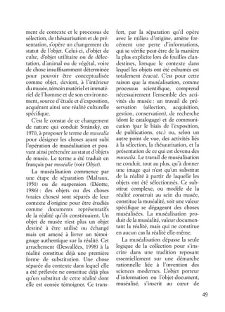 49
ment de contexte et le processus de
sélection, de thésaurisation et de pré-
sentation, s’opère un changement du
statut de l’objet. Celui-ci, d’objet de
culte, d’objet utilitaire ou de délec-
tation, d’animal ou de végétal, voire
de chose insufﬁsamment déterminée
pour pouvoir être conceptualisée
comme objet, devient, à l’intérieur
du musée, témoin matériel et immaté-
riel de l’homme et de son environne-
ment, source d’étude et d’exposition,
acquérant ainsi une réalité culturelle
spéciﬁque.
C’est le constat de ce changement
de nature qui conduit Stránský, en
1970, à proposer le terme de musealia
pour désigner les choses ayant subi
l’opération de muséalisation et pou-
vant ainsi prétendre au statut d’objets
de musée. Le terme a été traduit en
français par muséalie (voir Objet).
La muséalisation commence par
une étape de séparation (Malraux,
1951) ou de suspension (Déotte,
1986) : des objets ou des choses
(vraies choses) sont séparés de leur
contexte d’origine pour être étudiés
comme documents représentatifs
de la réalité qu’ils constituaient. Un
objet de musée n’est plus un objet
destiné à être utilisé ou échangé
mais est amené à livrer un témoi-
gnage authentique sur la réalité. Cet
arrachement (Desvallées, 1998) à la
réalité constitue déjà une première
forme de substitution. Une chose
séparée du contexte dans lequel elle
a été prélevée ne constitue déjà plus
qu’un substitut de cette réalité dont
elle est censée témoigner. Ce trans-
fert, par la séparation qu’il opère
avec le milieu d’origine, amène for-
cément une perte d’informations,
qui se vériﬁe peut-être de la manière
la plus explicite lors de fouilles clan-
destines, lorsque le contexte dans
lequel les objets ont été exhumés est
totalement évacué. C’est pour cette
raison que la muséalisation, comme
processus scientiﬁque, comprend
nécessairement l’ensemble des acti-
vités du musée : un travail de pré-
servation (sélection, acquisition,
gestion, conservation), de recherche
(dont le catalogage) et de communi-
cation (par le biais de l’exposition,
de publications, etc.) ou, selon un
autre point de vue, des activités liés
à la sélection, la thésaurisation, et la
présentation de ce qui est devenu des
musealia. Le travail de muséalisation
ne conduit, tout au plus, qu’à donner
une image qui n’est qu’un substitut
de la réalité à partir de laquelle les
objets ont été sélectionnés. Ce sub-
stitut complexe, ou modèle de la
réalité construit au sein du musée,
constitue la muséalité, soit une valeur
spéciﬁque se dégageant des choses
muséalisées. La muséalisation pro-
duit de la muséalité, valeur documen-
tant la réalité, mais qui ne constitue
en aucun cas la réalité elle-même.
La muséalisation dépasse la seule
logique de la collection pour s’ins-
crire dans une tradition reposant
essentiellement sur une démarche
rationnelle liée à l’invention des
sciences modernes. L’objet porteur
d’information ou l’objet-document,
muséalisé, s’inscrit au cœur de
 