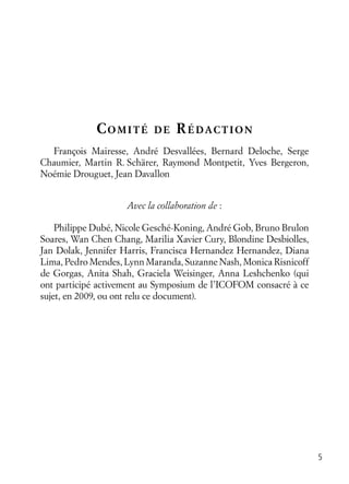 5
COMITÉ DE RÉDACTION
François Mairesse, André Desvallées, Bernard Deloche, Serge
Chaumier, Martin R. Schärer, Raymond Montpetit, Yves Bergeron,
Noémie Drouguet, Jean Davallon
Avec la collaboration de :
Philippe Dubé, Nicole Gesché-Koning, André Gob, Bruno Brulon
Soares, Wan Chen Chang, Marilia Xavier Cury, Blondine Desbiolles,
Jan Dolak, Jennifer Harris, Francisca Hernandez Hernandez, Diana
Lima, Pedro Mendes, Lynn Maranda, Suzanne Nash, Monica Risnicoff
de Gorgas, Anita Shah, Graciela Weisinger, Anna Leshchenko (qui
ont participé activement au Symposium de l’ICOFOM consacré à ce
sujet, en 2009, ou ont relu ce document).
 