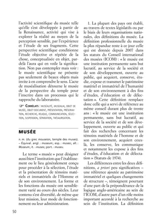 50
l’activité scientiﬁque du musée telle
qu’elle s’est développée à partir de
la Renaissance, activité qui vise à
explorer la réalité au moyen de la
perception sensible, par l’expérience
et l’étude de ses fragments. Cette
perspective scientiﬁque conditionne
l’étude objective et répétée de la
chose, conceptualisée en objet, par-
delà l’aura qui en voile la signiﬁca-
tion. Non pas contempler mais voir :
le musée scientiﬁque ne présente
pas seulement de beaux objets mais
invite à en comprendre le sens. L’acte
de muséalisation détourne le musée
de la perspective du temple pour
l’inscrire dans un processus qui le
rapproche du laboratoire.
CORRÉLATS : MUSÉALITÉ, MUSEALIA, OBJET DE
MUSÉE, OBJET-DOCUMENT, PRÉSENTATION, PRÉSERVA-
TION, RECHERCHE, RELIQUE, COMMUNICATION, SÉLEC-
TION, SUSPENSION, SÉPARATION, THÉSAURISATION.
MUSÉE
n. m. (du grec mouseion, temple des muses).
– Équival. angl. : museum; esp. : museo; all. :
Museum; it. : museo; port. : museu.
Le terme « musée » peut désigner
aussibienl’institutionquel’établisse-
ment ou le lieu généralement conçu
pour procéder à la sélection, l’étude
et la présentation de témoins maté-
riels et immatériels de l’Homme et
de son environnement. La forme et
les fonctions du musée ont sensible-
ment varié au cours des siècles. Leur
contenu s’est diversiﬁé, de même que
leur mission, leur mode de fonction-
nement ou leur administration.
1. La plupart des pays ont établi,
au travers de textes législatifs ou par
le biais de leurs organisations natio-
nales, des déﬁnitions du musée. La
déﬁnition professionnelle du musée
la plus répandue reste à ce jour celle
qui est donnée depuis 2007 dans
les statuts du Conseil international
des musées (ICOM) : « le musée est
une institution permanente sans but
lucratif, au service de la société et
de son développement, ouverte au
public, qui acquiert, conserve, étu-
die, expose et transmet le patrimoine
matériel et immatériel de l’humanité
et de son environnement à des ﬁns
d’études, d’éducation et de délec-
tation ». Cette déﬁnition remplace
donc celle qui a servi de référence au
même conseil durant plus de trente
ans : « le musée est une institution
permanente, sans but lucratif, au
service de la société et de son déve-
loppement, ouverte au public et qui
fait des recherches concernant les
témoins matériels de l’homme et de
son environnement, acquiert ceux-
là, les conserve, les communique
et notamment les expose à des ﬁns
d’études, d’éducation et de délecta-
tion » (Statuts de 1974).
Les différences entre les deux déﬁ-
nitions, a priori peu signiﬁcatives –
une référence ajoutée au patrimoine
immatériel et quelques changements
de structure –, témoignent pourtant
d’une part de la prépondérance de la
logique anglo-américaine au sein de
l’ICOM, d’autre part d’un rôle moins
important accordé à la recherche au
sein de l’institution. La déﬁnition
 