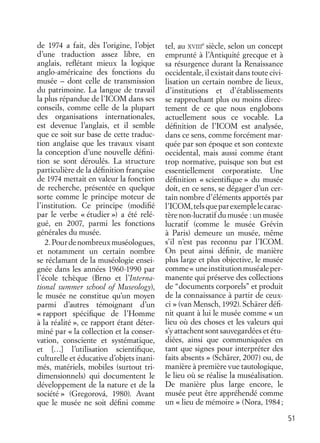 51
de 1974 a fait, dès l’origine, l’objet
d’une traduction assez libre, en
anglais, reﬂétant mieux la logique
anglo-américaine des fonctions du
musée – dont celle de transmission
du patrimoine. La langue de travail
la plus répandue de l’ICOM dans ses
conseils, comme celle de la plupart
des organisations internationales,
est devenue l’anglais, et il semble
que ce soit sur base de cette traduc-
tion anglaise que les travaux visant
la conception d’une nouvelle déﬁni-
tion se sont déroulés. La structure
particulière de la déﬁnition française
de 1974 mettait en valeur la fonction
de recherche, présentée en quelque
sorte comme le principe moteur de
l’institution. Ce principe (modiﬁé
par le verbe « étudier ») a été relé-
gué, en 2007, parmi les fonctions
générales du musée.
2.Pourdenombreuxmuséologues,
et notamment un certain nombre
se réclamant de la muséologie ensei-
gnée dans les années 1960-1990 par
l’école tchèque (Brno et l’Interna-
tional summer school of Museology),
le musée ne constitue qu’un moyen
parmi d’autres témoignant d’un
« rapport spéciﬁque de l’Homme
à la réalité », ce rapport étant déter-
miné par « la collection et la conser-
vation, consciente et systématique,
et […] l’utilisation scientiﬁque,
culturelle et éducative d’objets inani-
més, matériels, mobiles (surtout tri-
dimensionnels) qui documentent le
développement de la nature et de la
société » (Gregorová, 1980). Avant
que le musée ne soit déﬁni comme
tel, au XVIII
e
siècle, selon un concept
emprunté à l’Antiquité grecque et à
sa résurgence durant la Renaissance
occidentale, il existait dans toute civi-
lisation un certain nombre de lieux,
d’institutions et d’établissements
se rapprochant plus ou moins direc-
tement de ce que nous englobons
actuellement sous ce vocable. La
déﬁnition de l’ICOM est analysée,
dans ce sens, comme forcément mar-
quée par son époque et son contexte
occidental, mais aussi comme étant
trop normative, puisque son but est
essentiellement corporatiste. Une
déﬁnition « scientiﬁque » du musée
doit, en ce sens, se dégager d’un cer-
tain nombre d’éléments apportés par
l’ICOM,telsqueparexemplelecarac-
tère non-lucratif du musée : un musée
lucratif (comme le musée Grévin
à Paris) demeure un musée, même
s’il n’est pas reconnu par l’ICOM.
On peut ainsi déﬁnir, de manière
plus large et plus objective, le musée
comme« uneinstitutionmuséaleper-
manente qui préserve des collections
de “documents corporels” et produit
de la connaissance à partir de ceux-
ci » (van Mensch, 1992). Schärer déﬁ-
nit quant à lui le musée comme « un
lieu où des choses et les valeurs qui
s’y attachent sont sauvegardées et étu-
diées, ainsi que communiquées en
tant que signes pour interpréter des
faits absents » (Schärer, 2007) ou, de
manière à première vue tautologique,
le lieu où se réalise la muséalisation.
De manière plus large encore, le
musée peut être appréhendé comme
un « lieu de mémoire » (Nora, 1984;
 