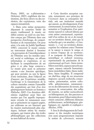 52
Pinna, 2003), un « phénomène »
(Scheiner, 2007), englobant des ins-
titutions, des lieux divers ou des ter-
ritoires, des expériences, voire des
espaces immatériels.
3. Dans cette même perspective
dépassant le caractère limité du
musée traditionnel, le musée est
déﬁni comme un outil ou une fonc-
tion conçue par l’Homme dans une
perspective d’archivage, de compré-
hension et de transmission. On peut
ainsi, à la suite de Judith Spielbauer
(1987), concevoir le musée comme
un instrument destiné à favoriser
« la perception de l’interdépendance
de l’Homme avec les mondes natu-
rel, social et esthétique, en offrant
information et expérience, et en
facilitant la compréhension de soi
grâce à ce plus large contexte ».
Le musée peut aussi se présenter
comme « une fonction spéciﬁque,
qui peut prendre ou non la ﬁgure
d’une institution, dont l’objectif est
d’assurer, par l’expérience sensible,
l’archivage et la transmission de la
culture entendue comme l’ensemble
des acquisitions qui font d’un être
génétiquement humain un homme »
(Deloche, 2007). Ces dernières déﬁ-
nitions englobent aussi bien ces
musées que l’on appelle impropre-
ment virtuels (et notamment ceux
qui se présentent sur support papier,
sur cédéroms ou sur Internet) que
les musées institutionnels plus clas-
siques, incluant même les musées
antiques, qui étaient plus des écoles
philosophiques que des collections
au sens habituel du terme.
4. Cette dernière acception ren-
voie, notamment, aux principes de
l’écomusée dans sa conception ini-
tiale, soit une institution muséale
qui associe, au développement d’une
communauté, la conservation, la pré-
sentation et l’explication d’un patri-
moine naturel et culturel détenu par
cette même communauté, représen-
tatif d’un milieu de vie et de travail,
sur un territoire donné, ainsi que la
recherche qui y est attachée. « L’éco-
musée, […] sur un territoire donné,
exprime les relations entre l’homme
et la nature à travers le temps et
à travers l’espace de ce territoire;
il se compose de biens, d’intérêts
scientiﬁque et culturel reconnus,
représentatifs du patrimoine de la
communauté qu’il sert : biens immo-
biliersnonbâtis,espacesnaturelssau-
vages, espaces naturels humanisés;
biens immobiliers bâtis; biens mobi-
liers; biens fongibles. Il comprend
un chef-lieu, siège de ses structures
majeures : accueil, recherche, conser-
vation, présentation, action cultu-
relle, administration, notamment :
un ou des laboratoires de terrain, des
organes de conservation, des salles
de réunion, un atelier socioculturel,
un hébergement, etc. des parcours et
desstations,pourl’observationduter-
ritoire concerné; différents éléments
architecturaux, archéologiques, géo-
logiques, etc. signalés et expliqués »
(Rivière, 1978).
5. Avec le développement de l’ordi-
nateur et des mondes numériques
s’est aussi progressivement imposée
la notion de cybermusée, souvent
 