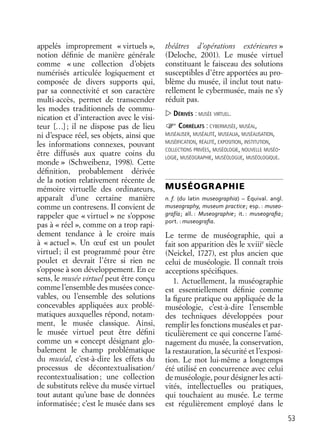 53
appelés improprement « virtuels »,
notion déﬁnie de manière générale
comme « une collection d’objets
numérisés articulée logiquement et
composée de divers supports qui,
par sa connectivité et son caractère
multi-accès, permet de transcender
les modes traditionnels de commu-
nication et d’interaction avec le visi-
teur […]; il ne dispose pas de lieu
ni d’espace réel, ses objets, ainsi que
les informations connexes, pouvant
être diffusés aux quatre coins du
monde » (Schweibenz, 1998). Cette
déﬁnition, probablement dérivée
de la notion relativement récente de
mémoire virtuelle des ordinateurs,
apparaît d’une certaine manière
comme un contresens. Il convient de
rappeler que « virtuel » ne s’oppose
pas à « réel », comme on a trop rapi-
dement tendance à le croire mais
à « actuel ». Un œuf est un poulet
virtuel; il est programmé pour être
poulet et devrait l’être si rien ne
s’oppose à son développement. En ce
sens, le musée virtuel peut être conçu
comme l’ensemble des musées conce-
vables, ou l’ensemble des solutions
concevables appliquées aux problé-
matiques auxquelles répond, notam-
ment, le musée classique. Ainsi,
le musée virtuel peut être déﬁni
comme un « concept désignant glo-
balement le champ problématique
du muséal, c’est-à-dire les effets du
processus de décontextualisation/
recontextualisation; une collection
de substituts relève du musée virtuel
tout autant qu’une base de données
informatisée; c’est le musée dans ses
théâtres d’opérations extérieures »
(Deloche, 2001). Le musée virtuel
constituant le faisceau des solutions
susceptibles d’être apportées au pro-
blème du musée, il inclut tout natu-
rellement le cybermusée, mais ne s’y
réduit pas.
DÉRIVÉS : MUSÉE VIRTUEL.
CORRÉLATS : CYBERMUSÉE, MUSÉAL,
MUSÉALISER, MUSÉALITÉ, MUSEALIA, MUSÉALISATION,
MUSÉIFICATION, RÉALITÉ, EXPOSITION, INSTITUTION,
COLLECTIONS PRIVÉES, MUSÉOLOGIE, NOUVELLE MUSÉO-
LOGIE, MUSÉOGRAPHIE, MUSÉOLOGUE, MUSÉOLOGIQUE.
MUSÉOGRAPHIE
n. f. (du latin museographia) – Équival. angl.
museography, museum practice; esp. : museo-
grafía; all. : Museographie; it. : museograﬁa;
port. : museograﬁa.
Le terme de muséographie, qui a
fait son apparition dès le xviiie
siècle
(Neickel, 1727), est plus ancien que
celui de muséologie. Il connaît trois
acceptions spéciﬁques.
1. Actuellement, la muséographie
est essentiellement déﬁnie comme
la ﬁgure pratique ou appliquée de la
muséologie, c’est-à-dire l’ensemble
des techniques développées pour
remplir les fonctions muséales et par-
ticulièrement ce qui concerne l’amé-
nagement du musée, la conservation,
la restauration, la sécurité et l’exposi-
tion. Le mot lui-même a longtemps
été utilisé en concurrence avec celui
de muséologie, pour désigner les acti-
vités, intellectuelles ou pratiques,
qui touchaient au musée. Le terme
est régulièrement employé dans le
 