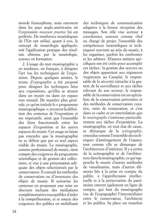 54
monde francophone, mais rarement
dans les pays anglo-américains où
l’expression museum practice lui est
préférée. De nombreux muséologues
de l’Est ont utilisé, quant à eux, le
concept de muséologie appliquée,
soit l’application pratique des résul-
tats obtenus par la muséologie,
science en formation.
2. L’usage du mot muséographie a
eu tendance, en français, à désigner
l’art (ou les techniques) de l’expo-
sition. Depuis quelques années, le
terme d’expographie a été proposé
pour désigner les techniques liées
aux expositions, qu’elles se situent
dans un musée ou dans un espace
non muséal. De manière plus géné-
rale, ce qu’on intitule le « programme
muséographique »,recouvreladéﬁni-
tion des contenus de l’exposition et
ses impératifs, ainsi que l’ensemble
des liens fonctionnels entre les
espaces d’exposition et les autres
espaces du musée. Cet usage ne laisse
pas entendre que la muséographie
ne se déﬁnit que par ce seul aspect
visible du musée. Le muséographe,
comme professionnel de musée, tient
compte des exigences du programme
scientiﬁque et de gestion des collec-
tions, et vise à une présentation adé-
quate des objets sélectionnés par le
conservateur. Il connaît les méthodes
de conservation ou d’inventaire des
objets de musée. Il scénarise les
contenus en proposant une mise en
discours incluant des médiations
complémentaires susceptibles d’aider
à la compréhension, et se soucie des
exigences des publics en mobilisant
des techniques de communication
adaptées à la bonne réception des
messages. Son rôle vise surtout à
coordonner, souvent comme chef
ou chargé de projet, l’ensemble des
compétences (scientiﬁques et tech-
niques) œuvrant au sein du musée, à
les organiser, parfois les confronter
et les arbitrer. D’autres métiers spé-
ciﬁques ont été créés pour accomplir
ces tâches : la gestion des œuvres ou
des objets appartient aux régisseurs
(registraire au Canada), le respon-
sable de la sécurité s’attache à la ges-
tion de la surveillance et aux tâches
relevant de son secteur, le respon-
sable de la conservation est un spécia-
liste de la conservation préventive et
des méthodes de conservation cura-
tive, voire de restauration, et c’est
dans ce cadre et en interrelation que
le muséographe s’intéresse particuliè-
rement aux tâches d’exposition. La
muséographie, en tout état de cause,
se démarque de la scénographie,
entenduecommel’ensembledestech-
niques d’aménagement de l’espace,
tout comme elle se démarque de
l’architecture d’intérieur. Il y a certes
de la scénographie et de l’architec-
turedanslamuséographie,cequirap-
proche le musée d’autres méthodes
de visualisation, mais d’autres élé-
ments liés à la prise en compte du
public, à l’appréhension intellec-
tuelle et à la préservation du patri-
moine entrent également en ligne de
compte, qui font du muséographe
(ou de l’expographe) l’intermédiaire
entre le conservateur, l’architecte
et les publics. Sa place est toutefois
 