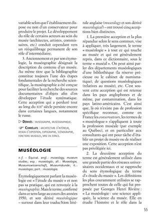 55
variableselonquel’établissementdis-
pose ou non d’un conservateur pour
produire le projet. Le développement
du rôle de certains acteurs au sein du
musée (architectes, artistes, commis-
saires, etc.) conduit cependant vers
un rééquilibrage permanent de son
rôle d’intermédiaire.
3. Anciennement et par son étymo-
logie, la muséographie désignait la
description du contenu d’un musée.
Au même titre que la bibliographie
constitue toujours l’une des étapes
fondamentales de la recherche scien-
tiﬁque, la muséographie a été conçue
pour faciliter la recherche des sources
documentaires d’objets aﬁn d’en
développer l’étude systématique.
Cette acception qui a perduré tout
au long du XIX
e
siècle persiste encore
dans certaines langues, notamment
le russe.
DÉRIVÉS : MUSÉOGRAPHE, MUSÉOGRAPHIQUE.
CORRÉLATS : ARCHITECTURE D’INTÉRIEUR,
DESIGN D’EXPOSITION, EXPOGRAPHIE, SCÉNOGRAPHIE,
FONCTIONS MUSÉALES, MISE EN ESPACE.
MUSÉOLOGIE
n. f. – Équival. angl. : museology, museum
studies; esp. : museología; all. : Museologie,
Museumswissenschaft, Museumskunde; it. :
museologia; port. : museologia.
Étymologiquement parlant la muséo-
logie est « l’étude du musée » et non
pas sa pratique, qui est renvoyée à la
muséographie.Maisleterme,conﬁrmé
dans ce sens large au cours des années
1950, et son dérivé muséologique
– surtout dans leur traduc3tion litté-
rale anglaise (museology et son dérivé
museological)–onttrouvécinqaccep-
tions bien distinctes.
1. La première acception et la plus
répandue selon le sens commun, vise
à appliquer, très largement, le terme
« muséologie » à tout ce qui touche
au musée et qui est généralement
repris, dans ce dictionnaire, sous le
terme « muséal ». On peut ainsi par-
ler des départements muséologiques
d’une bibliothèque (la réserve pré-
cieuse ou le cabinet de numisma-
tique), de questions muséologiques
(relatives au musée), etc. C’est sou-
vent cette acception qui est retenue
dans les pays anglophones et de
même, par contamination, dans les
pays latino-américains. C’est ainsi
que, là où n’existe pas de profession
spéciﬁque reconnue, comme en
France les conservateurs, les termes de
« muséologue » s’appliquent à toute
la profession muséale (par exemple
au Québec), et en particulier aux
consultants qui ont pour tâche d’éta-
blir un projet de musée ou de réaliser
une exposition. Cette acception n’est
pas privilégiée ici.
2. La deuxième acception du
terme est généralement utilisée dans
une grande partie des réseaux univer-
sitaires occidentaux et se rapproche
du sens étymologique du terme
d’« étude du musée ». Les déﬁnitions
les plus couramment utilisées se rap-
prochent toutes de celle qui fut pro-
posée par Georges Henri Rivière :
« La muséologie : une science appli-
quée, la science du musée. Elle en
étudie l’histoire et le rôle dans la
 