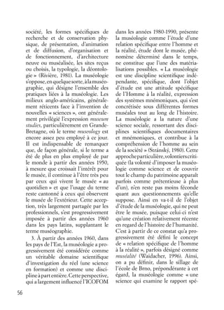 56
société, les formes spéciﬁques de
recherche et de conservation phy-
sique, de présentation, d’animation
et de diffusion, d’organisation et
de fonctionnement, d’architecture
neuve ou muséalisée, les sites reçus
ou choisis, la typologie, la déontolo-
gie » (Rivière, 1981). La muséologie
s’oppose,enquelquesorte,àlamuséo-
graphie, qui désigne l’ensemble des
pratiques liées à la muséologie. Les
milieux anglo-américains, générale-
ment réticents face à l’invention de
nouvelles « sciences », ont générale-
ment privilégié l’expression museum
studies, particulièrement en Grande-
Bretagne, où le terme museology est
encore assez peu employé à ce jour.
Il est indispensable de remarquer
que, de façon générale, si le terme a
été de plus en plus employé de par
le monde à partir des années 1950,
à mesure que croissait l’intérêt pour
le musée, il continue à l’être très peu
par ceux qui vivent le musée « au
quotidien » et que l’usage du terme
reste cantonné à ceux qui observent
le musée de l’extérieur. Cette accep-
tion, très largement partagée par les
professionnels, s’est progressivement
imposée à partir des années 1960
dans les pays latins, supplantant le
terme muséographie.
3. À partir des années 1960, dans
les pays de l’Est, la muséologie a pro-
gressivement été considérée comme
un véritable domaine scientiﬁque
d’investigation du réel (une science
en formation) et comme une disci-
plineàpartentière.Cetteperspective,
qui a largement inﬂuencé l’ICOFOM
dans les années 1980-1990, présente
la muséologie comme l’étude d’une
relation spéciﬁque entre l’homme et
la réalité, étude dont le musée, phé-
nomène déterminé dans le temps,
ne constitue que l’une des matéria-
lisations possibles. « La muséologie
est une discipline scientiﬁque indé-
pendante, spéciﬁque, dont l’objet
d’étude est une attitude spéciﬁque
de l’Homme à la réalité, expression
des systèmes mnémoniques, qui s’est
concrétisée sous différentes formes
muséales tout au long de l’histoire.
La muséologie a la nature d’une
science sociale, ressortant des disci-
plines scientiﬁques documentaires
et mnémoniques, et contribue à la
compréhension de l’homme au sein
de la société » (Stránský, 1980). Cette
approcheparticulière,volontierscriti-
quée (la volonté d’imposer la muséo-
logie comme science et de couvrir
tout le champ du patrimoine apparaît
parfois comme prétentieuse à plus
d’un), n’en reste pas moins féconde
quant aux questionnements qu’elle
suppose. Ainsi en va-t-il de l’objet
d’étude de la muséologie, qui ne peut
être le musée, puisque celui-ci n’est
qu’une création relativement récente
en regard de l’histoire de l’humanité.
C’est à partir de ce constat qu’a pro-
gressivement été déﬁni le concept
de « relation spéciﬁque de l’homme
à la réalité », parfois désigné comme
muséalité (Waidacher, 1996). Ainsi,
on a pu déﬁnir, dans le sillage de
l’école de Brno, prépondérante à cet
égard, la muséologie comme « une
science qui examine le rapport spé-
 
