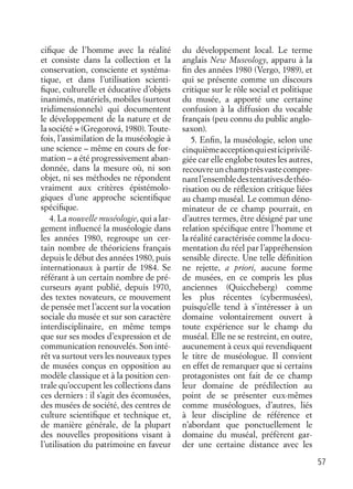 57
ciﬁque de l’homme avec la réalité
et consiste dans la collection et la
conservation, consciente et systéma-
tique, et dans l’utilisation scienti-
ﬁque, culturelle et éducative d’objets
inanimés, matériels, mobiles (surtout
tridimensionnels) qui documentent
le développement de la nature et de
la société » (Gregorová, 1980). Toute-
fois, l’assimilation de la muséologie à
une science – même en cours de for-
mation – a été progressivement aban-
donnée, dans la mesure où, ni son
objet, ni ses méthodes ne répondent
vraiment aux critères épistémolo-
giques d’une approche scientiﬁque
spéciﬁque.
4. La nouvelle muséologie, qui a lar-
gement inﬂuencé la muséologie dans
les années 1980, regroupe un cer-
tain nombre de théoriciens français
depuis le début des années 1980, puis
internationaux à partir de 1984. Se
référant à un certain nombre de pré-
curseurs ayant publié, depuis 1970,
des textes novateurs, ce mouvement
de pensée met l’accent sur la vocation
sociale du musée et sur son caractère
interdisciplinaire, en même temps
que sur ses modes d’expression et de
communication renouvelés. Son inté-
rêt va surtout vers les nouveaux types
de musées conçus en opposition au
modèle classique et à la position cen-
trale qu’occupent les collections dans
ces derniers : il s’agit des écomusées,
des musées de société, des centres de
culture scientiﬁque et technique et,
de manière générale, de la plupart
des nouvelles propositions visant à
l’utilisation du patrimoine en faveur
du développement local. Le terme
anglais New Museology, apparu à la
ﬁn des années 1980 (Vergo, 1989), et
qui se présente comme un discours
critique sur le rôle social et politique
du musée, a apporté une certaine
confusion à la diffusion du vocable
français (peu connu du public anglo-
saxon).
5. Enﬁn, la muséologie, selon une
cinquièmeacceptionquiesticiprivilé-
giée car elle englobe toutes les autres,
recouvreunchamptrèsvastecompre-
nantl’ensembledestentativesdethéo-
risation ou de réﬂexion critique liées
au champ muséal. Le commun déno-
minateur de ce champ pourrait, en
d’autres termes, être désigné par une
relation spéciﬁque entre l’homme et
la réalité caractérisée comme la docu-
mentation du réel par l’appréhension
sensible directe. Une telle déﬁnition
ne rejette, a priori, aucune forme
de musées, en ce compris les plus
anciennes (Quiccheberg) comme
les plus récentes (cybermusées),
puisqu’elle tend à s’intéresser à un
domaine volontairement ouvert à
toute expérience sur le champ du
muséal. Elle ne se restreint, en outre,
aucunement à ceux qui revendiquent
le titre de muséologue. Il convient
en effet de remarquer que si certains
protagonistes ont fait de ce champ
leur domaine de prédilection au
point de se présenter eux-mêmes
comme muséologues, d’autres, liés
à leur discipline de référence et
n’abordant que ponctuellement le
domaine du muséal, préfèrent gar-
der une certaine distance avec les
 