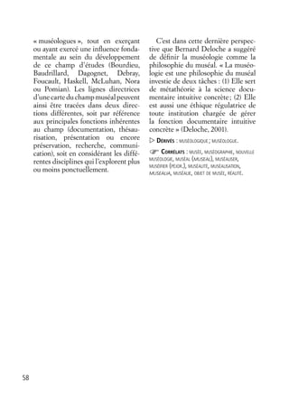 58
« muséologues », tout en exerçant
ou ayant exercé une inﬂuence fonda-
mentale au sein du développement
de ce champ d’études (Bourdieu,
Baudrillard, Dagognet, Debray,
Foucault, Haskell, McLuhan, Nora
ou Pomian). Les lignes directrices
d’unecarteduchampmuséalpeuvent
ainsi être tracées dans deux direc-
tions différentes, soit par référence
aux principales fonctions inhérentes
au champ (documentation, thésau-
risation, présentation ou encore
préservation, recherche, communi-
cation), soit en considérant les diffé-
rentes disciplines qui l’explorent plus
ou moins ponctuellement.
C’est dans cette dernière perspec-
tive que Bernard Deloche a suggéré
de déﬁnir la muséologie comme la
philosophie du muséal. « La muséo-
logie est une philosophie du muséal
investie de deux tâches : (1) Elle sert
de métathéorie à la science docu-
mentaire intuitive concrète; (2) Elle
est aussi une éthique régulatrice de
toute institution chargée de gérer
la fonction documentaire intuitive
concrète » (Deloche, 2001).
DÉRIVÉS : MUSÉOLOGIQUE ; MUSÉOLOGUE.
CORRÉLATS : MUSÉE, MUSÉOGRAPHIE, NOUVELLE
MUSÉOLOGIE, MUSÉAL (MUSEAL), MUSÉALISER,
MUSÉIFIER (PÉJOR.), MUSÉALITÉ, MUSÉALISATION,
MUSEALIA, MUSÉALIE, OBJET DE MUSÉE, RÉALITÉ.
 