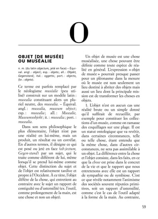 59
OBJET [DE MUSÉE]
OU MUSÉALIE
n. m. (du latin objectum, jeté en face) – Équi-
val. angl. : object; esp. : objeto; all. : Objekt,
Gegenstand; ital. : oggetto; port. : objecto,
(br. : objeto).
Ce terme est parfois remplacé par
le néologisme muséalie (peu uti-
lisé) construit sur un modèle latin :
musealia constituant alors un plu-
riel neutre, des musealia. – Équival.
angl. : musealia, museum object;
esp. : musealia; all. : Musealie,
Museumsobjekt; it. : musealia; port. :
musealia.
Dans son sens philosophique le
plus élémentaire, l’objet n’est pas
une réalité en lui-même, mais un
produit, un résultat ou un corrélat.
En d’autres termes, il désigne ce qui
est posé ou jeté en face (ob-jectum,
Gegen-stand) par un sujet, qui le
traite comme différent de lui, même
lorsqu’il se prend lui-même comme
objet. Cette distinction du sujet et
de l’objet est relativement tardive et
propre à l’Occident. À ce titre, l’objet
diffère de la chose, qui entretient au
contraire avec le sujet un rapport de
contiguïté ou d’ustensilité (ex. l’outil,
comme prolongement de la main, est
une chose et non un objet).
Un objet de musée est une chose
muséalisée, une chose pouvant être
déﬁnie comme toute espèce de réa-
lité en général. L’expression « objet
de musée » pourrait presque passer
pour un pléonasme dans la mesure
où le musée est non seulement un
lieu destiné à abriter des objets mais
aussi un lieu dont la principale mis-
sion est de transformer les choses en
objets.
1. L’objet n’est en aucun cas une
réalité brute ou un simple donné
qu’il sufﬁrait de recueillir, par
exemple pour constituer les collec-
tions d’un musée, comme on ramasse
des coquillages sur une plage. Il est
un statut ontologique que va revêtir,
dans certaines circonstances, telle
ou telle chose, étant entendu que
la même chose, dans d’autres cir-
constances, ne sera pas assimilable à
un objet. La différence entre la chose
et l’objet consiste, dans les faits, en ce
que la chose est prise dans le concret
de la vie et que le rapport que nous
entretenons avec elle est un rapport
de sympathie ou de symbiose. C’est
ce que révèle notamment l’animisme
des sociétés souvent réputées primi-
tives, soit un rapport d’ustensilité,
comme c’est le cas de l’outil adapté
à la forme de la main. Au contraire,
O
 