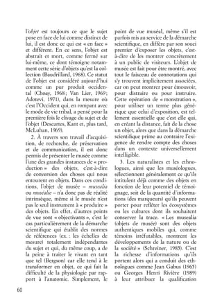60
l’objet est toujours ce que le sujet
pose en face de lui comme distinct de
lui, il est donc ce qui est « en face »
et différent. En ce sens, l’objet est
abstrait et mort, comme fermé sur
lui-même, ce dont témoigne notam-
ment cette série d’objets qu’est la col-
lection (Baudrillard, 1968). Ce statut
de l’objet est considéré aujourd’hui
comme un pur produit occiden-
tal (Choay, 1968; Van Lier, 1969;
Adotevi, 1971), dans la mesure où
c’est l’Occident qui, en rompant avec
le mode de vie tribal, a pensé pour la
première fois le clivage du sujet et de
l’objet (Descartes, Kant et, plus tard,
McLuhan, 1969).
2. À travers son travail d’acquisi-
tion, de recherche, de préservation
et de communication, il est donc
permis de présenter le musée comme
l’une des grandes instances de « pro-
duction » des objets, c’est-à-dire
de conversion des choses qui nous
entourent en objets. Dans ces condi-
tions, l’objet de musée – musealia
ou muséalie – n’a donc pas de réalité
intrinsèque, même si le musée n’est
pas le seul instrument à « produire »
des objets. En effet, d’autres points
de vue sont « objectivants », c’est le
cas particulièrement de la démarche
scientiﬁque qui établit des normes
de références (ex. : les échelles de
mesure) totalement indépendantes
du sujet et qui, du même coup, a de
la peine à traiter le vivant en tant
que tel (Bergson) car elle tend à le
transformer en objet, ce qui fait la
difﬁculté de la physiologie par rap-
port à l’anatomie. Simplement, le
point de vue muséal, même s’il est
parfois mis au service de la démarche
scientiﬁque, en diffère par son souci
premier d’exposer les objets, c’est-
à-dire de les montrer concrètement
à un public de visiteurs. L’objet de
musée est fait pour être montré, avec
tout le faisceau de connotations qui
s’y trouvent implicitement associées,
car on peut montrer pour émouvoir,
pour distraire ou pour instruire.
Cette opération de « monstration »,
pour utiliser un terme plus géné-
rique que celui d’exposition, est tel-
lement essentielle que c’est elle qui,
en créant la distance, fait de la chose
un objet, alors que dans la démarche
scientiﬁque prime au contraire l’exi-
gence de rendre compte des choses
dans un contexte universellement
intelligible.
3. Les naturalistes et les ethno-
logues, ainsi que les muséologues,
sélectionnent généralement ce qu’ils
intitulent déjà comme des objets en
fonction de leur potentiel de témoi-
gnage, soit de la quantité d’informa-
tions (des marqueurs) qu’ils peuvent
porter pour reﬂéter les écosystèmes
ou les cultures dont ils souhaitent
conserver la trace. « Les musealia
(objets de musée) sont des objets
authentiques mobiles qui, comme
témoins irréfutables, montrent les
développements de la nature ou de
la société » (Schreiner, 1985). C’est
la richesse d’informations qu’ils
portent alors qui a conduit des eth-
nologues comme Jean Gabus (1965)
ou Georges Henri Rivière (1989)
à leur attribuer la qualiﬁcation
 