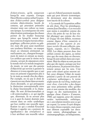 61
d’objets-témoins, qu’ils conservent
lorsqu’ils sont exposés. Georges
Henri Rivière a même utilisé l’expres-
sion d’objet-symbole pour désigner
certains objets-témoins, lourds de
contenu, qui pouvaient prétendre
résumer toute une culture ou toute
une époque. La conséquence de cette
objectivationsystématiquedeschoses
permet de les étudier beaucoup
mieux que lorsqu’ils restent dans
leurcontexted’origine(terrainethno-
graphique, collection privée ou gale-
rie), mais elle peut aussi manifester
une tendance fétichiste : un masque
rituel, un vêtement cérémoniel, un
outil aratoire, etc., changent brusque-
ment de statut en entrant au musée.
Les artiﬁces que sont la vitrine ou la
cimaise, servant de séparateurs entre
le monde réel et le monde imaginaire
du musée, ne sont que des garants
d’objectivité qui servent à garantir la
distance et à nous signaler que ce qui
nous est présenté n’appartient plus à
la vie mais au monde clos des objets.
Par exemple, on n’a pas le droit de
s’asseoirsurunechaisedansunmusée
d’arts décoratifs, ce qui présuppose
la distinction conventionnelle entre
la chaise fonctionnelle et la chaise-
objet. Ils sont dé-fonctionnalisés et
« dé-contextualisés », ce qui signiﬁe
que, désormais, ils ne servent plus
à ce à quoi ils étaient destinés mais
entrent dans un ordre symbolique
qui leur confère une nouvelle signi-
ﬁcation (ce qui a conduit Krzysztof
Pomian à appeler ces « porteurs de
signiﬁcation » des sémiophores) et
à leur attribuer une nouvelle valeur
– qui est d’abord purement muséale,
mais qui peut devenir économique.
Ils deviennent ainsi des témoins
(con-)sacrés de la culture.
4. Le monde de l’exposition reﬂète
de tels choix. Pour les sémiologues,
comme Jean Davallon, « Les musealia
sont moins à considérer comme des
choses (du point de vue de leur réa-
lité physique) que comme des êtres
de langage (ils sont déﬁnis, reconnus
comme dignes d’être conservés et
présentés) et des supports de pra-
tiques sociales (ils sont collectés, cata-
logués, exposés, etc.) » (Davallon,
1992). Les objets peuvent donc être
utilisés comme des signes, au même
titre que des mots dans un discours,
lorsqu’ils sont utilisés dans une expo-
sition. Mais les objets ne sont pas non
plus que des signes, puisque par leur
seule présence, ils peuvent être direc-
tement perçus par les sens. C’est
pour cette raison qu’est souvent uti-
lisé, pour désigner l’objet de musée
présenté à partir de son pouvoir de
« présence authentique », le terme
anglo-saxon de real thing, traduit par
vraie chose, c’est-à-dire « des choses
que nous présentons telles qu’elles
sont et non comme des modèles, des
images ou des représentations de
quelque chose d’autre » (Cameron,
1968), qui suppose, pour des raisons
variées (sentimentale, esthétique,
etc.), une relation intuitive avec ce qui
est exposé. Le terme d’expôt désigne
les vraies choses exposées, mais aussi
tout élément exposable (un docu-
ment sonore, photographique ou
cinématographique, un hologramme,
 
