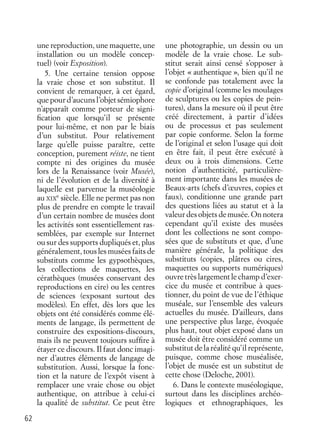 62
une reproduction, une maquette, une
installation ou un modèle concep-
tuel) (voir Exposition).
5. Une certaine tension oppose
la vraie chose et son substitut. Il
convient de remarquer, à cet égard,
que pour d’aucuns l’objet sémiophore
n’apparaît comme porteur de signi-
ﬁcation que lorsqu’il se présente
pour lui-même, et non par le biais
d’un substitut. Pour relativement
large qu’elle puisse paraître, cette
conception, purement réiste, ne tient
compte ni des origines du musée
lors de la Renaissance (voir Musée),
ni de l’évolution et de la diversité à
laquelle est parvenue la muséologie
au XIX
e
siècle. Elle ne permet pas non
plus de prendre en compte le travail
d’un certain nombre de musées dont
les activités sont essentiellement ras-
semblées, par exemple sur Internet
ou sur des supports dupliqués et, plus
généralement, tous les musées faits de
substituts comme les gypsothèques,
les collections de maquettes, les
cérathèques (musées conservant des
reproductions en cire) ou les centres
de sciences (exposant surtout des
modèles). En effet, dès lors que les
objets ont été considérés comme élé-
ments de langage, ils permettent de
construire des expositions-discours,
mais ils ne peuvent toujours sufﬁre à
étayer ce discours. Il faut donc imagi-
ner d’autres éléments de langage de
substitution. Aussi, lorsque la fonc-
tion et la nature de l’expôt visent à
remplacer une vraie chose ou objet
authentique, on attribue à celui-ci
la qualité de substitut. Ce peut être
une photographie, un dessin ou un
modèle de la vraie chose. Le sub-
stitut serait ainsi censé s’opposer à
l’objet « authentique », bien qu’il ne
se confonde pas totalement avec la
copie d’original (comme les moulages
de sculptures ou les copies de pein-
tures), dans la mesure où il peut être
créé directement, à partir d’idées
ou de processus et pas seulement
par copie conforme. Selon la forme
de l’original et selon l’usage qui doit
en être fait, il peut être exécuté à
deux ou à trois dimensions. Cette
notion d’authenticité, particulière-
ment importante dans les musées de
Beaux-arts (chefs d’œuvres, copies et
faux), conditionne une grande part
des questions liées au statut et à la
valeur des objets de musée. On notera
cependant qu’il existe des musées
dont les collections ne sont compo-
sées que de substituts et que, d’une
manière générale, la politique des
substituts (copies, plâtres ou cires,
maquettes ou supports numériques)
ouvre très largement le champ d’exer-
cice du musée et contribue à ques-
tionner, du point de vue de l’éthique
muséale, sur l’ensemble des valeurs
actuelles du musée. D’ailleurs, dans
une perspective plus large, évoquée
plus haut, tout objet exposé dans un
musée doit être considéré comme un
substitut de la réalité qu’il représente,
puisque, comme chose muséalisée,
l’objet de musée est un substitut de
cette chose (Deloche, 2001).
6. Dans le contexte muséologique,
surtout dans les disciplines archéo-
logiques et ethnographiques, les
 