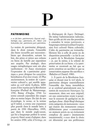 64
PATRIMOINE
n. m. (du latin : patrimonium) – Équival. angl. :
heritage; esp. : patrimonio; all. : Natur- und
Kulturerbe; ital. : patrimonio; port. patrimônio.
La notion de patrimoine désignait,
dans le droit romain, l’ensemble
des biens recueillis par succession :
biens qui descendent, suivant les
lois, des pères et mères aux enfants
ou biens de famille par opposition
aux acquêts. Par analogie, deux
usages métaphoriques sont nés plus
tardivement : (1) Assez récemment
l’expression de « patrimoine géné-
tique », pour désigner les caractères
héréditaires d’un être vivant. (2) Plus
anciennement, la notion de « patri-
moine culturel », qui semble appa-
raître au xviie
siècle (Leibniz, 1690)
avant d’être reprise par la Révolution
française (Puthod de Maisonrouge,
1790; Boissy d’Anglas, 1794). Le
terme connaît cependant des usages
plus ou moins larges. Du fait de son
étymologie, le terme, et la notion
qu’il induit, a connu une expansion
plus grande dans le monde latin, à
partir de 1930 (Desvallées, 1995),
que dans le monde anglo-saxon,
qui lui a longtemps préféré le terme
property (bien) avant d’adopter, dans
les années 1950, celui d’heritage, en
le distinguant de legacy (héritage).
De même l’administration italienne,
bien qu’elle ait été une des premières
à connaître le terme patrimonio, a
longtempscontinuéàutiliserl’expres-
sion beni culturali (biens culturels).
L’idée de patrimoine est irrémédia-
blement liée à celle de perte ou de
disparition potentielle – ce fut le cas
à partir de la Révolution française
– et, par là même, à la volonté de
préservation de ces biens. « Le patri-
moine se reconnaît au fait que sa
perte constitue un sacriﬁce et que sa
conservation suppose des sacriﬁces »
(Babelon et Chastel, 1980).
1. À partir de la Révolution fran-
çaise et durant tout le XIX
e
siècle, le
patrimoine désigne essentiellement
l’ensemble des biens immobiliers
et se confond généralement avec la
notion de monuments historiques. Le
monument, dans son sens originel,
est une construction vouée à perpé-
tuer le souvenir de quelqu’un ou de
quelque chose. Aloÿs Riegl distingue
trois catégories de monuments : ceux
qui étaient des monuments conçus
délibérément pour « commémorer
un moment précis ou un événement
complexe du passé » [monuments
intentionnels], « ceux dont le choix
est déterminé par nos préférences
P
 