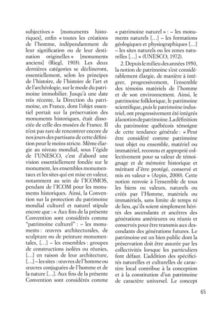 65
subjectives » [monuments histo-
riques], enﬁn « toutes les créations
de l’homme, indépendamment de
leur signiﬁcation ou de leur desti-
nation originelles » [monuments
anciens] (Riegl, 1903). Les deux
dernières catégories se déclineront,
essentiellement, selon les principes
de l’histoire, de l’histoire de l’art et
de l’archéologie, sur le mode du patri-
moine immobilier. Jusqu’à une date
très récente, la Direction du patri-
moine, en France, dont l’objet essen-
tiel portait sur la préservation des
monuments historiques, était disso-
ciée de celle des musées de France. Il
n’est pas rare de rencontrer encore de
nosjoursdespartisansdecettedéﬁni-
tion pour le moins stricte. Même élar-
gie au niveau mondial, sous l’égide
de l’UNESCO, c’est d’abord une
vision essentiellement fondée sur le
monument, les ensembles monumen-
taux et les sites qui est mise en valeur,
notamment au sein de l’ICOMOS,
pendant de l’ICOM pour les monu-
ments historiques. Ainsi, la Conven-
tion sur la protection du patrimoine
mondial culturel et naturel stipule
encore que : « Aux ﬁns de la présente
Convention sont considérés comme
“patrimoine culturel” : – les monu-
ments : œuvres architecturales, de
sculpture ou de peinture monumen-
tales, […] – les ensembles : groupes
de constructions isolées ou réunies,
[…] en raison de leur architecture,
[…]–lessites :œuvresdel’hommeou
œuvres conjuguées de l’homme et de
la nature […]. Aux ﬁns de la présente
Convention sont considérés comme
« patrimoine naturel » : – les monu-
ments naturels […] – les formations
géologiques et physiographiques […]
– les sites naturels ou les zones natu-
relles […] » (UNESCO, 1972).
2.Depuislemilieudesannées1950,
la notion de patrimoine s’est considé-
rablement élargie, de manière à inté-
grer, progressivement, l’ensemble
des témoins matériels de l’homme
et de son environnement. Ainsi, le
patrimoine folklorique, le patrimoine
scientiﬁque, puis le patrimoine indus-
triel, ont progressivement été intégrés
àlanotiondepatrimoine.Ladéﬁnition
du patrimoine québécois témoigne
de cette tendance générale : « Peut
être considéré comme patrimoine
tout objet ou ensemble, matériel ou
immatériel, reconnu et approprié col-
lectivement pour sa valeur de témoi-
gnage et de mémoire historique et
méritant d’être protégé, conservé et
mis en valeur » (Arpin, 2000). Cette
notion renvoie à l’ensemble de tous
les biens ou valeurs, naturels ou
créés par l’Homme, matériels ou
immatériels, sans limite de temps ni
de lieu, qu’ils soient simplement héri-
tés des ascendants et ancêtres des
générations antérieures ou réunis et
conservés pour être transmis aux des-
cendants des générations futures. Le
patrimoine est un bien public dont la
préservation doit être assurée par les
collectivités lorsque les particuliers
font défaut. L’addition des spéciﬁci-
tés naturelles et culturelles de carac-
tère local contribue à la conception
et à la constitution d’un patrimoine
de caractère universel. Le concept
 