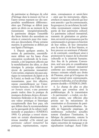 66
de patrimoine se distingue de celui
d’héritage dans la mesure où l’un et
l’autre termes reposent sur des tem-
poralités sensiblement différentes :
alors que l’héritage se déﬁnit juste
après un décès ou au moment de la
transmission intergénérationnelle,
le patrimoine désigne l’ensemble
des biens hérités des ascendants ou
réunis et conservés pour être trans-
mis aux descendants. D’une certaine
manière, le patrimoine se déﬁnit par
une lignée d’héritages.
3. Depuis quelques années, la
notion de patrimoine, essentielle-
ment déﬁnie sur les bases d’une
conception occidentale de la trans-
mission, a été largement affectée par
la mondialisation des idées, ce dont
témoigne le principe relativement
récent de patrimoine immatériel.
Cette notion, originaire des pays asia-
tiques (et notamment du Japon et de
la Corée), se fonde sur l’idée que la
transmission, pour être effective,
repose essentiellement sur l’inter-
vention humaine, d’où l’idée de tré-
sor humain vivant, « une personne
passée maître dans la pratique de
musiques,dedanses,dejeux,demani-
festations théâtrales et de rites ayant
une valeur artistique et historique
exceptionnelle dans leur pays, tels
que déﬁnis dans la recommandation
sur la sauvegarde de la culture tradi-
tionnelle et populaire » (UNESCO,
1993). Ce principe a trouvé récem-
ment un certain aboutissement au
niveau mondial. « On entend par
patrimoine culturel immatériel les
pratiques, représentations, expres-
sions, connaissances et savoir-faire
– ainsi que les instruments, objets,
artefacts et espaces culturels qui leur
sont associés – que les communautés,
les groupes et, le cas échéant, les indi-
vidus reconnaissent comme faisant
partie de leur patrimoine culturel.
Ce patrimoine culturel immatériel,
transmis de génération en généra-
tion, est recréé en permanence par les
communautés et groupes en fonction
de leur milieu, de leur interaction
avec la nature et de leur histoire, et
leur procure un sentiment d’identité
et de continuité, contribuant ainsi à
promouvoir le respect de la diversité
culturelle et la créativité humaine.
Aux ﬁns de la présente Conven-
tion, seul sera pris en considération
le patrimoine culturel immatériel
conforme aux instruments interna-
tionaux existants relatifs aux droits
de l’homme, ainsi qu’à l’exigence du
respect mutuel entre communautés,
groupes et individus, et d’un dévelop-
pement durable » (UNESCO, 2003).
4. Le champ de plus en plus
complexe que constitue ainsi la
problématique de la transmission
– le patrimonial – a induit, ces der-
nières années, une réﬂexion plus
précise sur les mécanismes de
constitution et d’extension du patri-
moine : la patrimonialisation. Au-
delà de l’approche empirique, de
nombreuses recherches actuelles
tentent d’analyser l’institution, la
fabrique du patrimoine, comme la
résultante d’interventions et de stra-
tégies concertées de marquage et de
signalisation (cadrage). Aussi l’idée
 