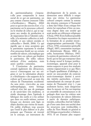 67
de patrimonialisation s’impose-
t-elle pour comprendre le statut
social de ce qui est patrimoine, un
peu comme d’autres avancent l’idée
« d’artiﬁcation » (Shapiro, 2004)
pour ce qui est des œuvres d’art. « Le
patrimoine est le processus culturel,
ou le résultat de celui-ci, qui se rap-
porte aux modes de production et
de négociation liés à l’identité cultu-
relle, à la mémoire collective et indi-
viduelle, et aux valeurs sociales et
culturelles » (Smith, 2006). Ce qui
signiﬁe que si nous acceptons que
le patrimoine représente le résultat
d’un processus fondé sur un certain
nombre de valeurs, cela implique que
ce sont bien ces valeurs qui fondent
le patrimoine. De telles valeurs
méritent d’être analysées, mais
aussi – parfois – contestées.
5. L’institution du patrimoine
connaît également des détracteurs,
ceux-ci s’interrogeant sur ses ori-
gines et sur la valorisation abusive
et « fétichisante » des supports de la
culture qu’il sous-tend, au nom des
valeurs de l’humanisme occidental.
Au sens strict, c’est-à-dire au sens
anthropologique, notre héritage
culturel n’est fait que de pratiques
et de savoir-faire très modestes, et
réside davantage dans l’aptitude à
fabriquer des outils et à les utiliser
que dans ces outils mêmes, surtout
lorsque ces derniers sont ﬁgés en
objets derrière une vitrine de musée.
On oublie d’ailleurs trop souvent
que l’outil le plus élaboré et le plus
puissant que l’homme ait inventé
est le concept, cet instrument du
développement de la pensée, au
demeurant assez difﬁcile à ranger
dans une vitrine. Le patrimoine
culturel compris comme la somme
des témoins communs à l’humanité
a donc fait l’objet d’une critique fort
sévère lui reprochant d’être un nou-
veau dogme dans une société qui
avait perdu ses références religieuses
(Choay,1992).Ilestd’ailleurspossible
d’énumérer les étapes successives de
la formation de ce produit récent :
réappropriation patrimoniale (Vicq
d’Azyr, 1794), connotation spirituelle
(Hegel, 1807), connotation mystique
et désintéressée (Renan, 1882) et,
enﬁn, humanisme (Malraux, 1947).
La notion de patrimoine culturel col-
lectif, qui ne fait que transposer dans
le champ moral le lexique juridico-
économique, apparaît ainsi pour le
moins suspecte et peut être analysée
comme s’apparentant à ce que Marx
et Engels qualiﬁaient d’idéologie, à
savoir un sous-produit du contexte
socio-économique destiné à servir
des intérêts particuliers. « L’inter-
nationalisation du concept de patri-
moine de l’humanité n’est […] pas
seulement factice, mais dangereuse
dans la mesure où l’on sur-imprime
un ensemble de connaissances et de
préjugés dont tous les critères sont
les expressions de valeurs élaborées
à partir de données esthétiques,
morales, culturelles, bref de l’idéolo-
gie d’une caste dans une société dont
les structures sont irréductibles à
celles du Tiers Monde en général et
del’Afriqueenparticulier »(Adotevi,
1971). Il est d’autant plus suspect
 
