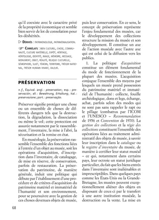68
qu’il coexiste avec le caractère privé
de la propriété économique et semble
bien servir de lot de consolation pour
les déshérités.
DÉRIVÉS : PATRIMONOLOGIE, PATRIMONIALISATION.
CORRÉLATS : BIEN CULTUREL, CHOSE, COMMU-
NAUTÉ, CULTURE MATÉRIELLE, EXPÔT, HÉRITAGE,
HÉRITOLOGIE, IDENTITÉ, IMAGE, MÉMOIRE, MESSAGE,
MONUMENT, OBJET, RÉALITÉ, RELIQUE CULTURELLE,
SÉMIOPHORE, SUJET, TÉMOIN, TERRITOIRE, TRÉSOR NATIO-
NAL, TRÉSOR HUMAIN VIVANT, VALEUR.
PRÉSERVATION
n. f., Équival. angl. : preservation; esp. : pre-
servación; all. : Bewahrung, Erhaltung; ital. :
preservazione; port. : preservaçāo.
Préserver signiﬁe protéger une chose
ou un ensemble de choses de dif-
férents dangers tels que la destruc-
tion, la dégradation, la dissociation
ou même le vol; cette protection est
assurée notamment par le rassemble-
ment, l’inventaire, la mise à l’abri, la
sécurisation et la remise en état.
En muséologie, la préservation ras-
semble l’ensemble des fonctions liées
à l’entrée d’un objet au musée, soit les
opérations d’acquisition, d’inscrip-
tion dans l’inventaire, de catalogage,
de mise en réserve, de conservation,
parfois de restauration. La préser-
vation du patrimoine, de manière
générale, induit une politique qui
débute par l’établissement d’une pro-
cédure et de critères d’acquisition du
patrimoine matériel et immatériel de
l’humanité et son environnement,
pour se poursuivre avec la gestion de
ces choses devenues objets de musée,
puis leur conservation. En ce sens, le
concept de préservation représente
l’enjeu fondamental des musées, car
le développement des collections
structure la mission du musée et son
développement. Il constitue un axe
de l’action muséale avec l’autre axe
qui est celui de la diffusion vers les
publics.
1. La politique d’acquisition
constitue un élément fondamental
du mode de fonctionnement de la
plupart des musées. L’acquisition
conjugue l’ensemble des moyens par
lesquels un musée prend possession
du patrimoine matériel et immaté-
riel de l’humanité : collecte, fouille
archéologique, dons et legs, échange,
achat, parfois selon des modes qui
ne sont pas sans rappeler le rapt ou
le pillage (combattus par l’ICOM
et l’UNESCO – Recommandation
de 1956 et Convention de 1970). La
gestion des collections et la régie des
collections constituent l’ensemble des
opérations liées au traitement admi-
nistratif des objets de musée, à savoir
leur inscription dans le catalogue ou
le registre d’inventaire du musée, de
manière à certiﬁer leur statut muséal
– ce qui, notamment dans certains
pays, leur octroie un statut juridique
particulier,dufaitquelesbiensentrés
dans l’inventaire sont inaliénables et
imprescriptibles. Dans quelques pays
comme les États-Unis ou la Grande-
Bretagne, les musées peuvent excep-
tionnellement aliéner des objets en
disposant de ceux-ci par le transfert
à une autre institution muséale, la
destruction ou la vente. La mise en
 