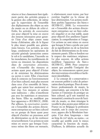 69
réserve et leur classement font égale-
ment partie des activités propres à
la gestion des collections, de même
que la supervision de l’ensemble
des déplacements des objets au sein
du musée ou en dehors de celui-ci.
Enﬁn, les activités de conservation
ont pour objectif la mise en œuvre
des moyens nécessaires pour garan-
tir l’état d’un objet contre toute
forme d’altération, aﬁn de le léguer
le plus intact possible aux généra-
tions futures. Ces activités, au sens
large, condensent les opérations de
sécurité générale (protection contre
le vol et le vandalisme, l’incendie ou
les inondations, les tremblements de
terres ou émeutes), les dispositions
dites de conservation préventive,
soit « l’ensemble des mesures et
actions ayant pour objectif d’éviter
et de minimiser les détériorations
ou pertes à venir. Elles s’inscrivent
dans le contexte ou l’environnement
d’un bien culturel, mais plus souvent
dans ceux d’un ensemble de biens,
quels que soient leur ancienneté et
leur état. Ces mesures et actions
sont indirectes – elles n’interfèrent
pas avec les matériaux et structures
des biens. Elles ne modiﬁent pas
leur apparence » (ICOM-CC, 2008).
Par ailleurs, la conservation curative
est « l’ensemble des actions directe-
ment entreprises sur un bien culturel
ou un groupe de biens ayant pour
objectif d’arrêter un processus actif
de détérioration ou de les renforcer
structurellement. Ces actions ne sont
mises en œuvre que lorsque l’exis-
tence même des biens est menacée,
à relativement court terme, par leur
extrême fragilité ou la vitesse de
leur détérioration. Ces actions modi-
ﬁent parfois l’apparence des biens »
(ICOM-CC, 2008). La restauration
est « l’ensemble des actions directe-
ment entreprises sur un bien cultu-
rel, singulier et en état stable, ayant
pour objectif d’en améliorer l’appré-
ciation, la compréhension et l’usage.
Ces actions ne sont mises en œuvre
que lorsque le bien a perdu une part
de sa signiﬁcation ou de sa fonction
du fait de détériorations ou de rema-
niements passés. Elles se fondent sur
le respect des matériaux originaux.
Le plus souvent, de telles actions
modiﬁent l’apparence du bien »
(ICOM-CC, 2008). Pour conserver
autant que possible l’intégrité des
objets, les restaurateurs optent pour
des interventions réversibles et facile-
ment identiﬁables.
2. Le concept de « conservation »
est souvent préféré à celui de préser-
vation dans la pratique. Pour de nom-
breux professionnels de musée, la
conservation, qui concerne à la fois
l’action et l’intention de protéger un
bien culturel, qu’il soit matériel ou
immatériel,constituelecœurdel’acti-
vité du musée, ce dont témoigne le
vocable le plus ancien pour déﬁnir en
France ou en Belgique la profession
muséale, soit le corps des conserva-
teurs, apparu dès la Révolution fran-
çaise. C’est donc longtemps – tout
au long du XIX
e
siècle, au moins – ce
vocable qui semble avoir le mieux
caractérisé la fonction du musée.
D’ailleurs, la déﬁnition actuelle du
 
