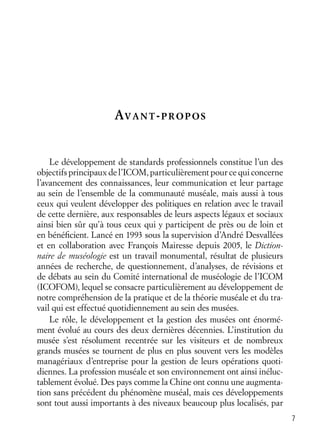 7
AVANT-PROPOS
Le développement de standards professionnels constitue l’un des
objectifs principaux de l’ICOM, particulièrement pour ce qui concerne
l’avancement des connaissances, leur communication et leur partage
au sein de l’ensemble de la communauté muséale, mais aussi à tous
ceux qui veulent développer des politiques en relation avec le travail
de cette dernière, aux responsables de leurs aspects légaux et sociaux
ainsi bien sûr qu’à tous ceux qui y participent de près ou de loin et
en bénéﬁcient. Lancé en 1993 sous la supervision d’André Desvallées
et en collaboration avec François Mairesse depuis 2005, le Diction-
naire de muséologie est un travail monumental, résultat de plusieurs
années de recherche, de questionnement, d’analyses, de révisions et
de débats au sein du Comité international de muséologie de l’ICOM
(ICOFOM), lequel se consacre particulièrement au développement de
notre compréhension de la pratique et de la théorie muséale et du tra-
vail qui est effectué quotidiennement au sein des musées.
Le rôle, le développement et la gestion des musées ont énormé-
ment évolué au cours des deux dernières décennies. L’institution du
musée s’est résolument recentrée sur les visiteurs et de nombreux
grands musées se tournent de plus en plus souvent vers les modèles
managériaux d’entreprise pour la gestion de leurs opérations quoti-
diennes. La profession muséale et son environnement ont ainsi inéluc-
tablement évolué. Des pays comme la Chine ont connu une augmenta-
tion sans précédent du phénomène muséal, mais ces développements
sont tout aussi importants à des niveaux beaucoup plus localisés, par
 